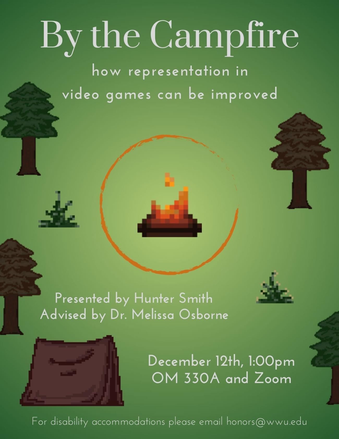A green poster that is darker on the border and lighter towards the center. An image of a pixelated campfire is in the center with an orange circle around it. Images of pixelated trees, shrubs and a tent surround the campfire. Text reads "By the Campfire. how representation in video games can be improved. Presented by Hunter Smith. Advised by Dr. Melissa Osborne. December 12th, 1:00pm. OM 330A and Zoom. For disability accommodations please email honors@wwu.edu”