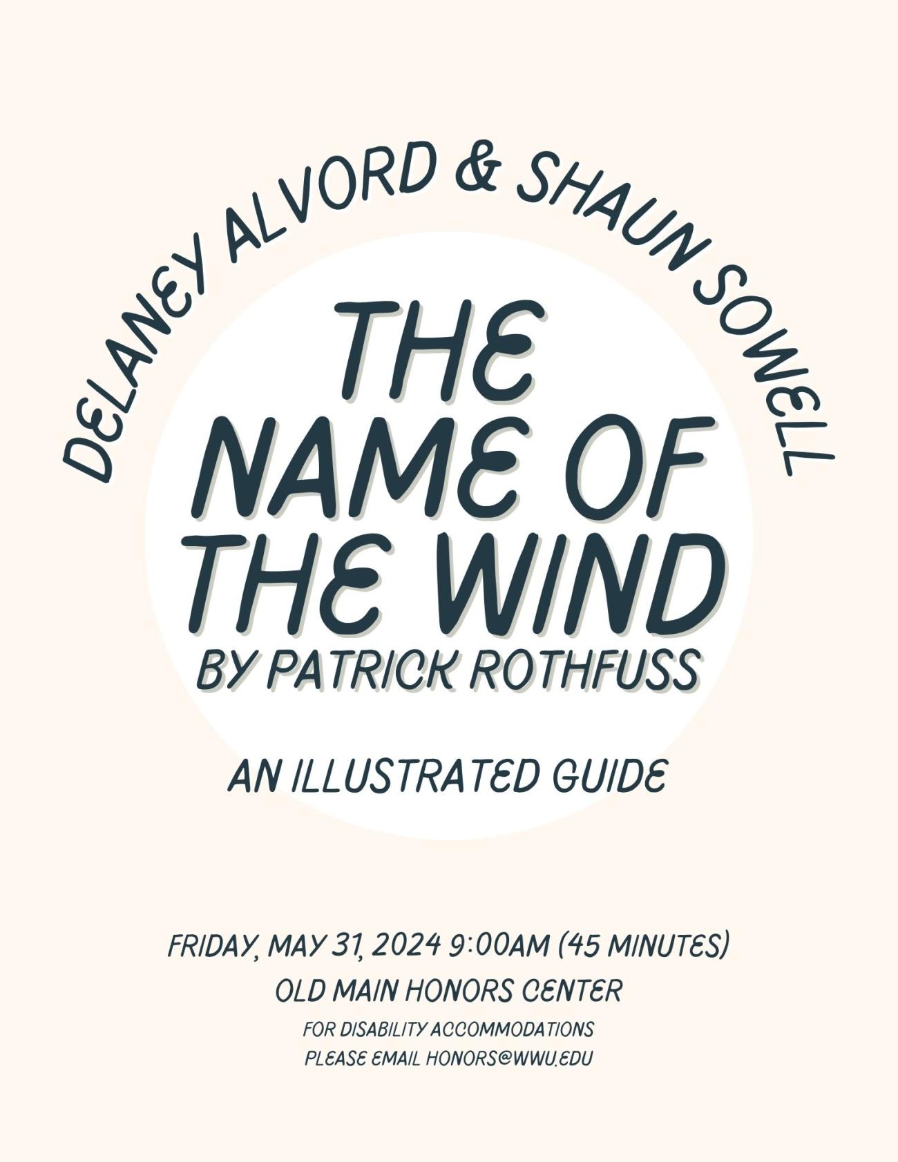 Delaney Alvord and Shaun Sowell present: The Name of the Wind by Patrick Rothfuss: An Illustrated Guide. Friday, May 31, 2024 9:00am (45 minutes). Old Main Honors Center. For disability accommodations please email honors@wwu.edu