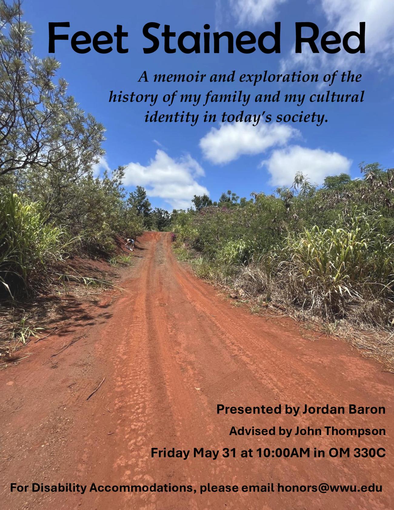 Background photo of a red dirt road with green plants growing on either side and a blue sky. Titled: Feet Stained Red. A memoir and exploration of the history of my family and my cultural identity in today’s society. Presented by Jordan Baron. Advised by John Thompson. Friday May 31 at 10:00AM in OM 330C. For Disability Accommodations, please email honors@wwu.edu"