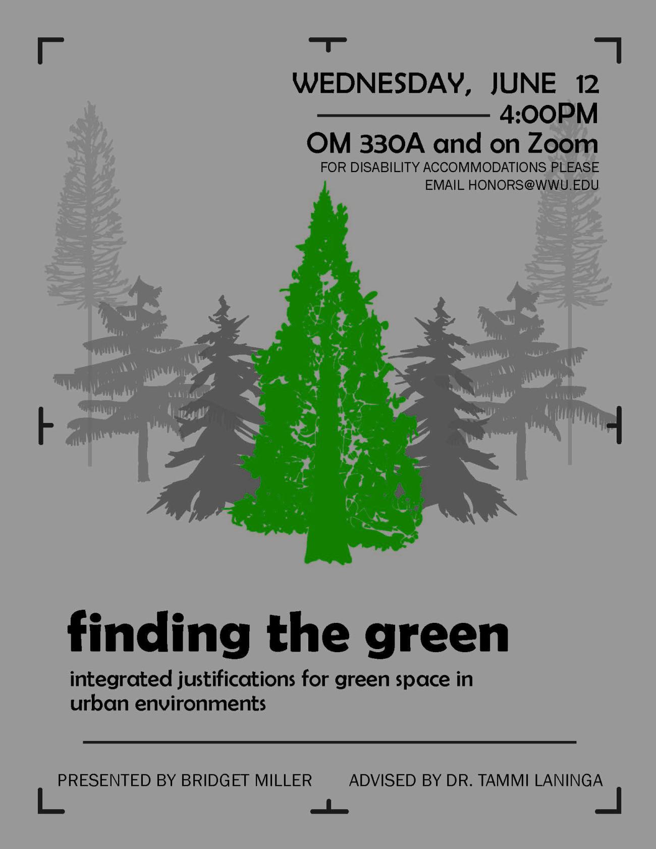 A gray background bordered with a digital camera’s focus box. Various conifer trees are aligned in a two-point perspective. All of the trees are different shades of gray apart from the tree in the foreground, which is a Giant Sequoia colored green. The text reads “Finding the green. Integrated justifications for green space in urban environments. Wednesday, June 12 4:00pm. OM 330A and on Zoom. For disability accommodations please email honors@wwu.edu. Presented by Bridget Miller.Advised by Dr. Tammi Laninga