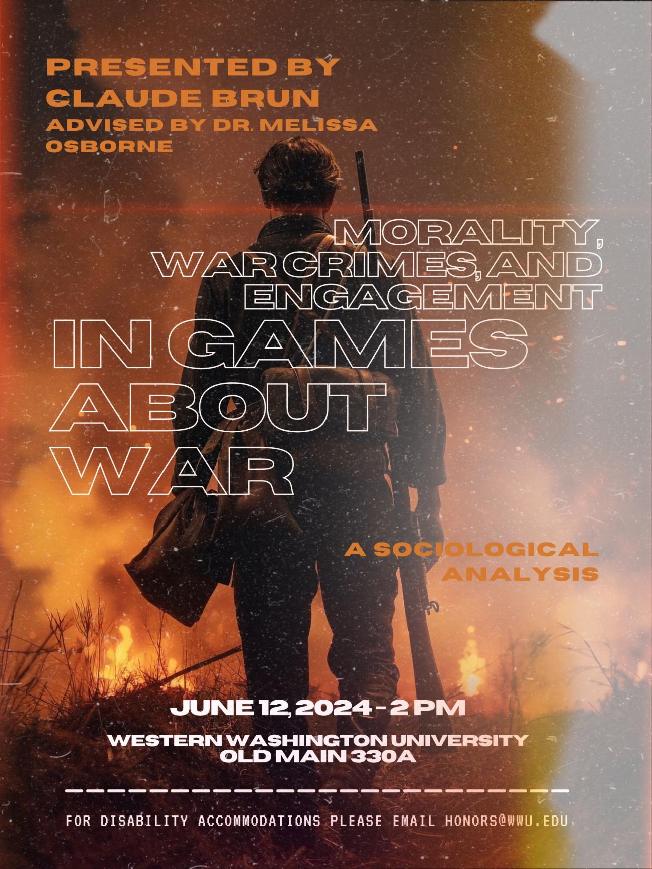 Background of a soldier with a rifle slung over his right shoulder facing away from the camera, walking towards fire. There is a grainy, damaged film filter over top. Text reads "Presented by Claude Brun, Advised by Melissa Osborne. Morality, War crimes, and Engagement in Games About War. A Sociological Analysis. June 12, 2024 - 2 pm. Westerm Washington University. Old Main 330A. For disability accommodations please email Honors@wwu.edu."