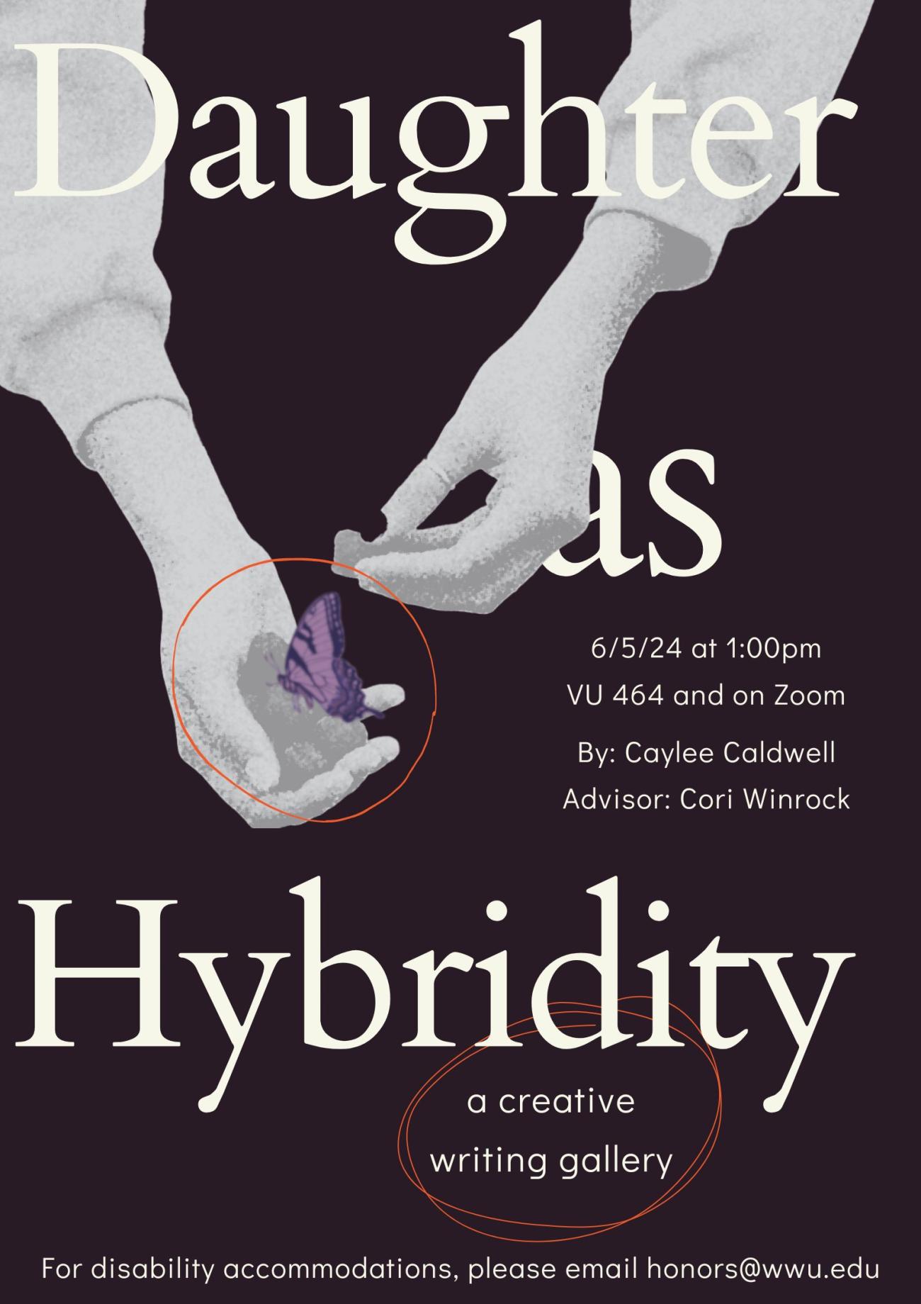 A dark purple poster with two monochrome arms reaching down from the top of the page. The hands are faded, holding a handful of berries in the left one with a faded purple butterfly on top. Text reads, "Daughter as Hybridity, a creative writing gallery. 6/5/24 at 1:00pm. VU 464 and on Zoom. By: Caylee Caldwell. Advisor: Cori Winrock. For disability accommodations, please email honors@wwu.edu".