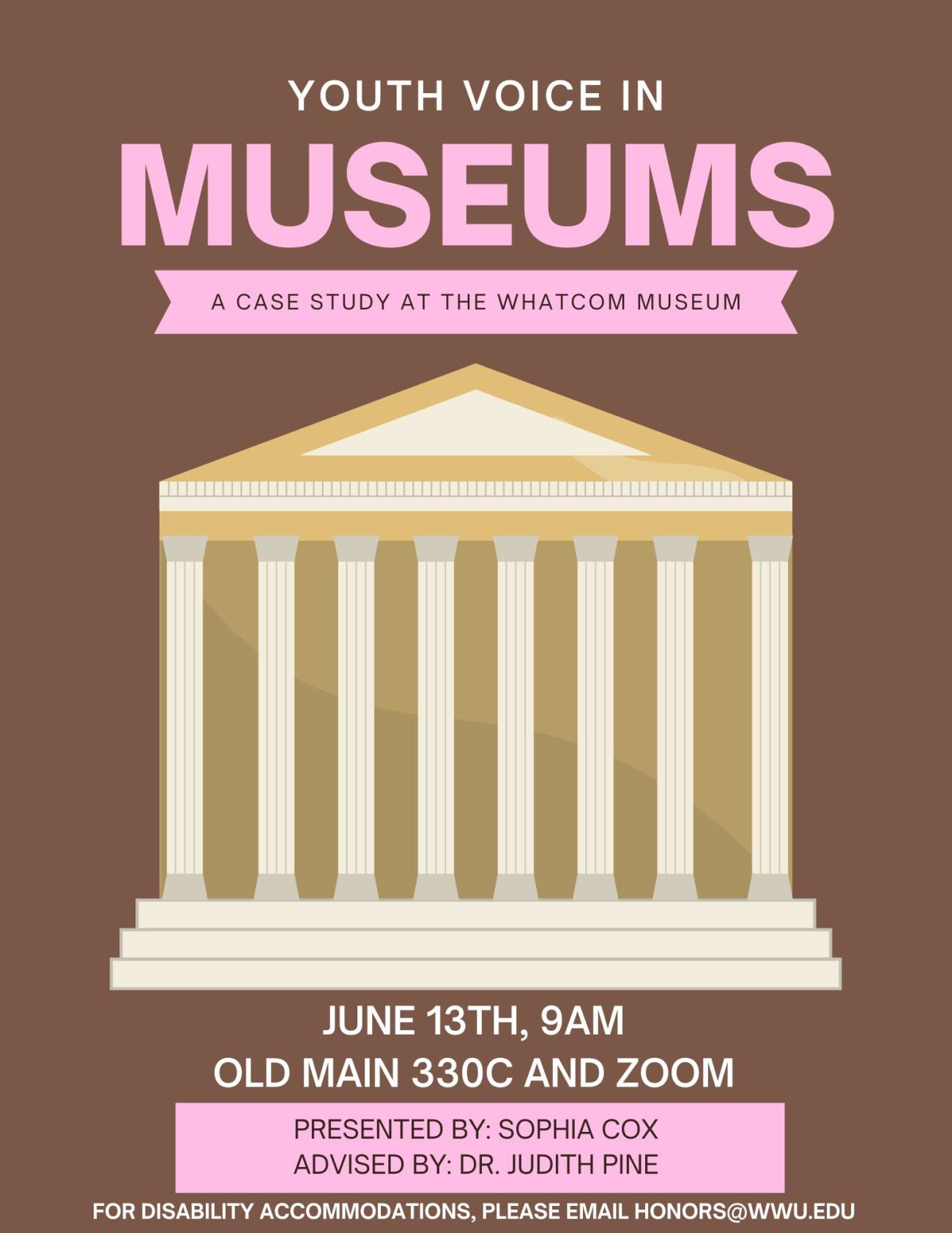 A brown background with the words "Youth Voice in Museums: A Case Study at the Whatcom Museum" written in pink. Below, a decal of a traditional style museum building. Below, the words "June 13th, 9am; Old Main 330C and Zoom; Presented by: Sophia Cox; Advised by: Dr. Judith Pine; For Disability Accommodations, please email honors@wwu.edu".