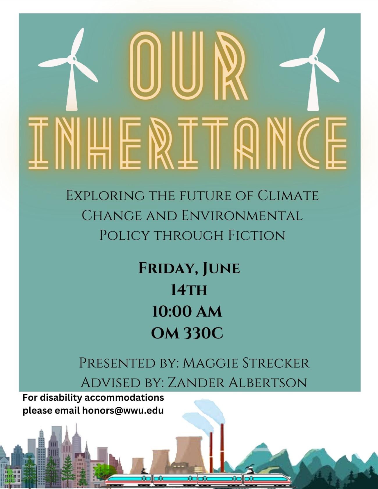 A teal and white poster with wind turbines, a city, a nuclear power-plant, mountains, and a train at the bottom. Text reads “Our Inheritance Exploring the Future of Climate Change and Environmental Policy through Fiction. Friday, June 14th 10:00 AM OM330C. Presented By: Maggie Strecker Advised By: Zander Albertson. For disability accommodations please email honors@wwu.edu”