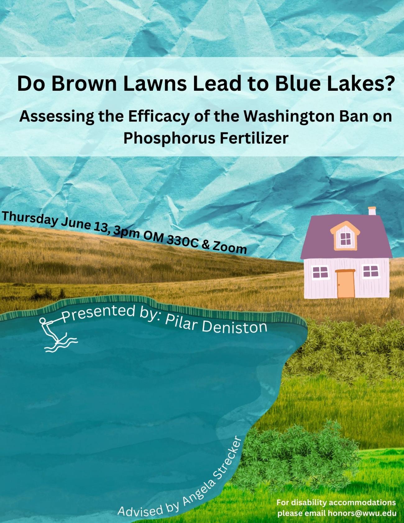 A poster with a blue lake and grass that fades from brown to green. The sky is a crumpled blue and a small purple house sits on the hill. The text reads "Do Brown Lawns Lead to Blue Lakes? Assessing the Efficacy of the Washington Ban on Phosphorus Fertilizer. Presented by: Pilar Deniston. Advised by Angela Strecker. Thursday, June 13th, 2022. 3:00 PM. OM 330C & Zoom. For disability accommodations, please email honors@wwu.edu"