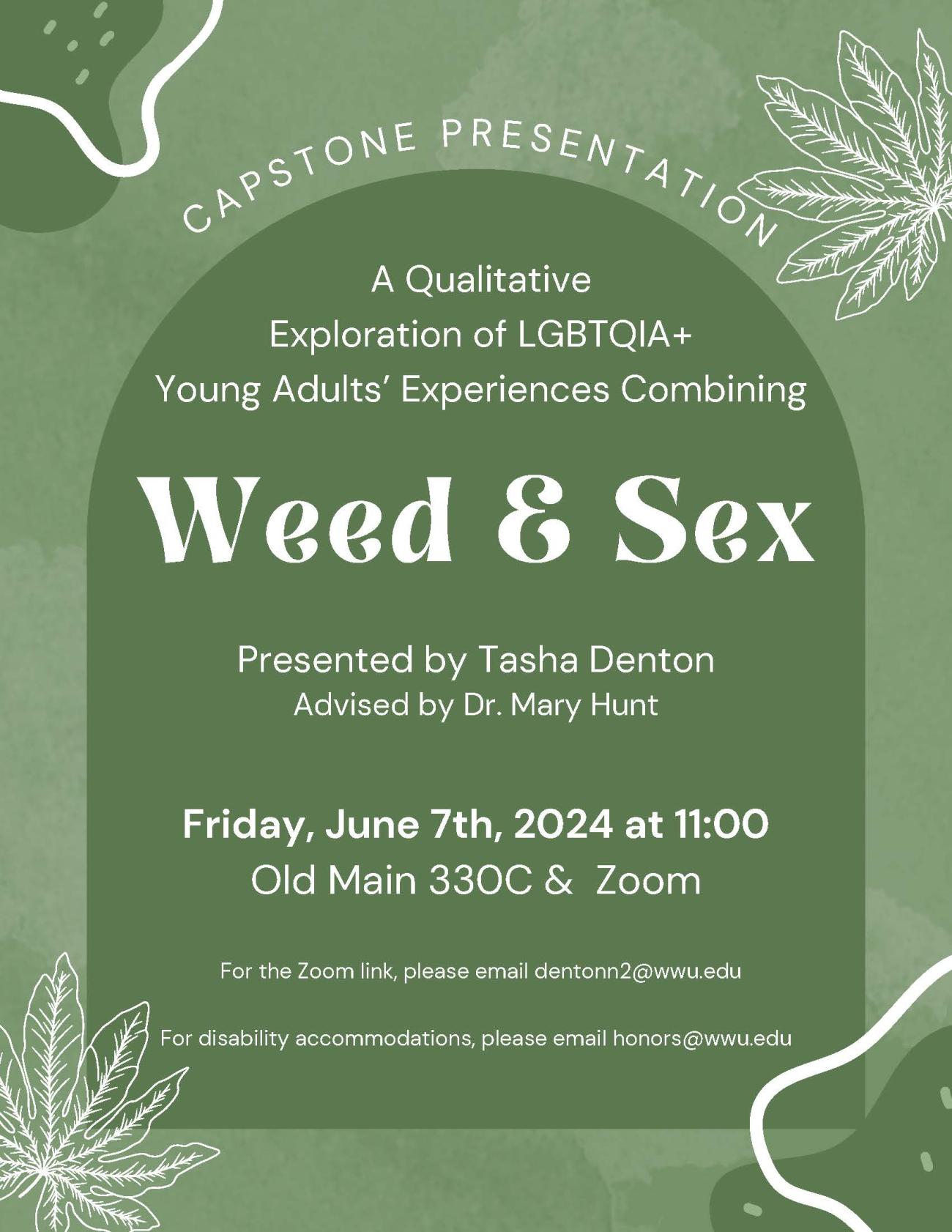 Arched text at the top says: "Capstone presentation". Within a darker green arch, it says "A Qualitative Exploration of LGBTQIA+ Young Adults' Experiences Combining" The center of the poster in a larger size and less formal, bolded font says "Weed & Sex" Under that, "Presented by Tasha Denton Advised by Dr. Mary Hunt. Friday, June 7th, 2024 at 11:00, Old Main 330C & Zoom. For the Zoom link, please email dentonn2 @wwu.edu. For disability accommodations, please email honors @wwu.edu"