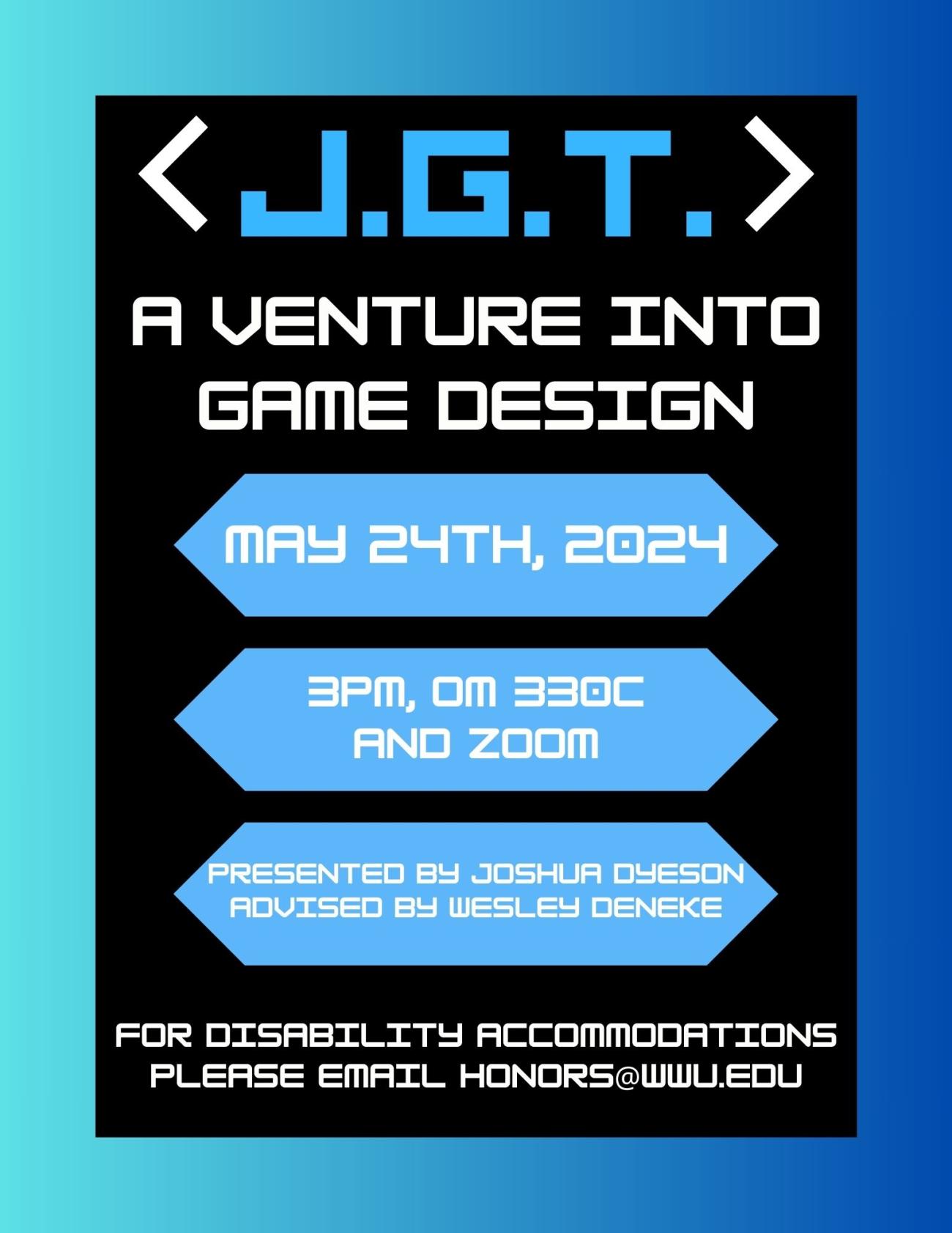 Teal to blue background containing a black rectangle. Text reads “J.G.T. : A Venture Into Game Design. May 24th, 2024. 3pm, Old Main 330C and Zoom. Presented by Joshua Dyeson. Advised by Wesley Deneke. For disability accommodations please email honors@wwu.edu”.