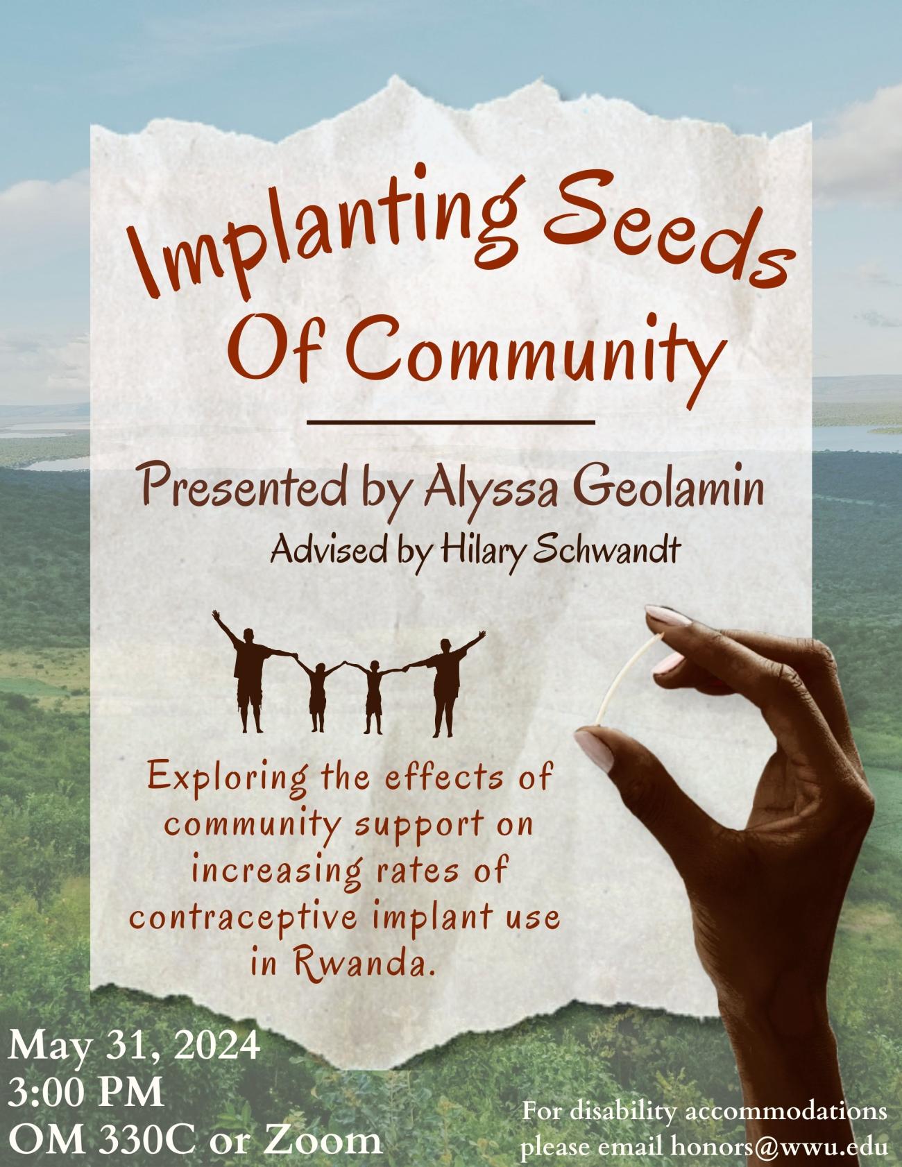 Ripped paper on top of background showing Rwanda forest landscape. Small illustration on paper of a four-person family. Photo of hand holding contraceptive implant on bottom right corner. Text on paper reads "Implanting Seeds of Community. Presented by Alyssa Geolamin. Advised by Hilary Schwandt. Exploring the effects of community support on increasing rates of contraceptive implant use in Rwanda. May 31, 2024. 3:00 PM. OM 330C or Zoom. For disability accommodations please email honors@wwu.edu."