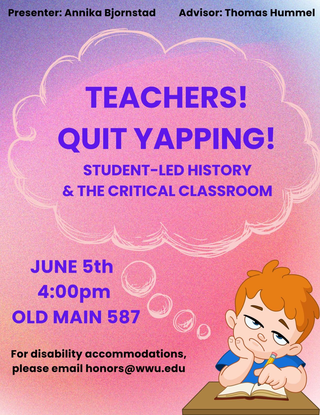 Purple, pink and orange gradient background. Bored student in bottom right corner with a thought bubble that states: Teachers! Quit Yapping! Student-Led History and the Critical Classroom. Top text: Presenter: Annika Bjornstad Advisor Thomas Hummel. Bottom left text: June 5th 4:00 pm, Old Main 587. For disability accommodations please email honors@wwu.edu