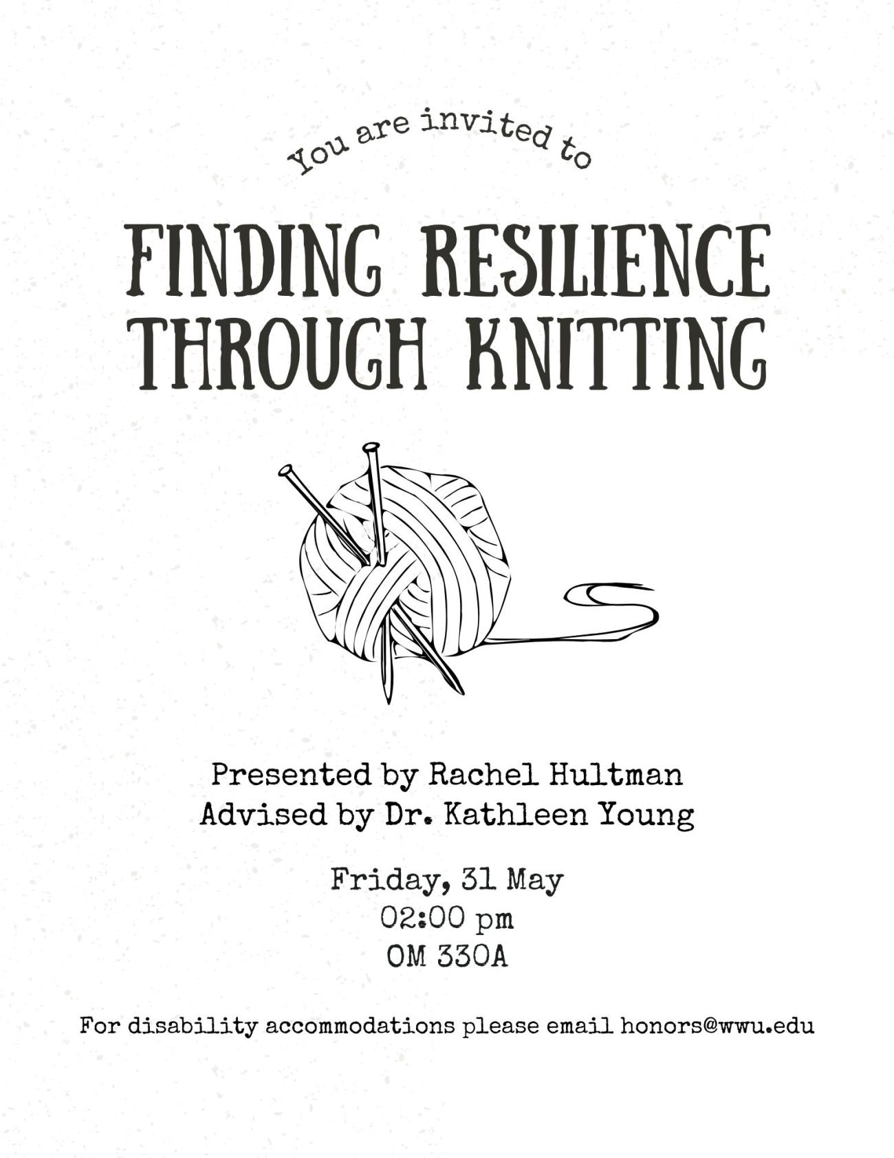 A white background with black text containing a line drawing of two knitting needles stuck through a ball of yarn. The text reads “You are invited to Finding Resilience Through Knitting. Presented by Rachel Hultman. Advised by Dr. Kathleen Young. Friday, May 31st. 2:00 pm. OM 330A. For disability accommodations please email honors@wwu.edu”.
