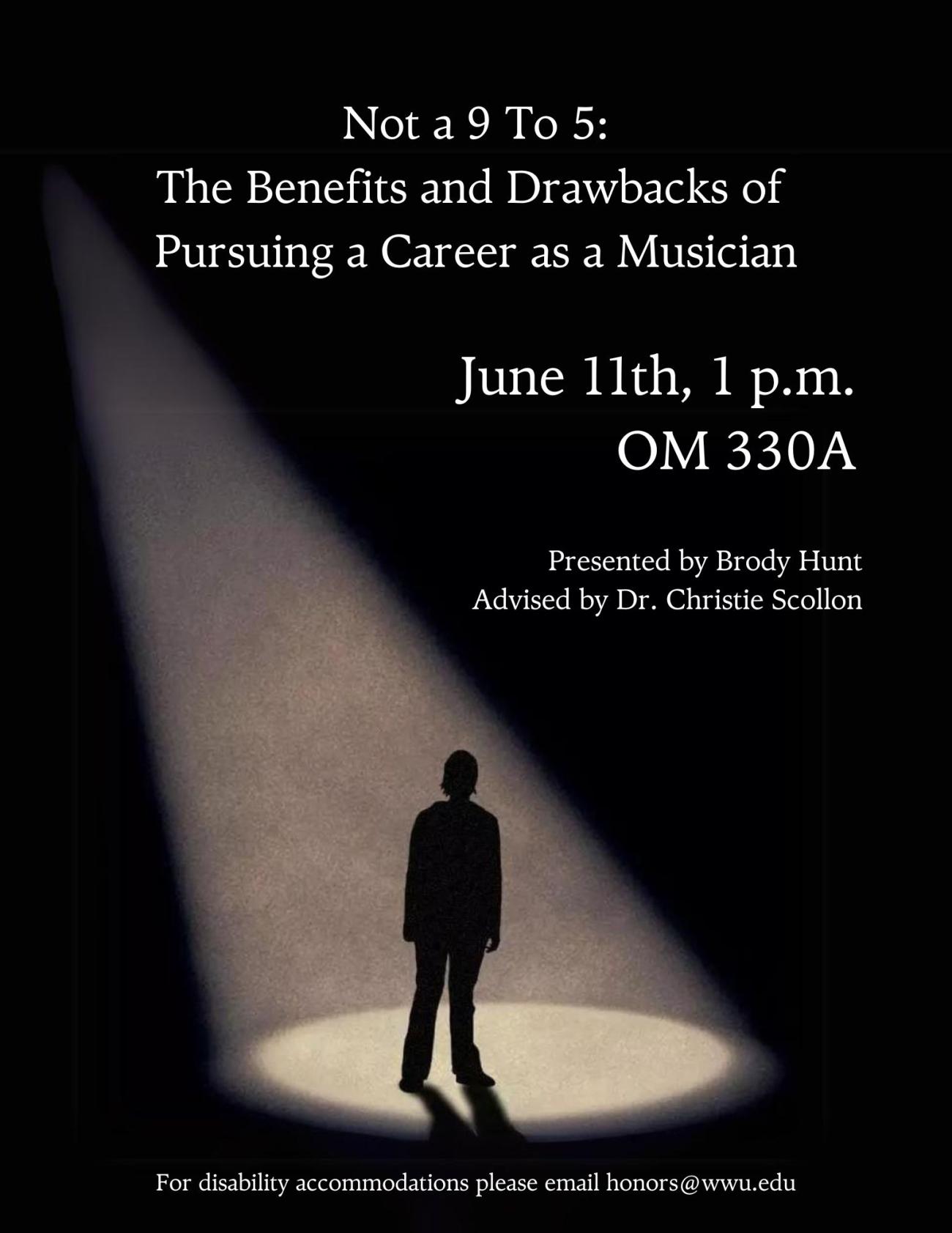 Black background containing a silhouette of a human standing underneath a spotlight shining from above. Text reads "Not a 9 to 5: The Benefits and Drawbacks of Pursuing a Career as a Musician. June 11th, 1 p.m.. OM 330A. Presented by Brody Hunt, Advised by Dr. Christie Scollon. For disability accommodations please email honors@wwu.edu.