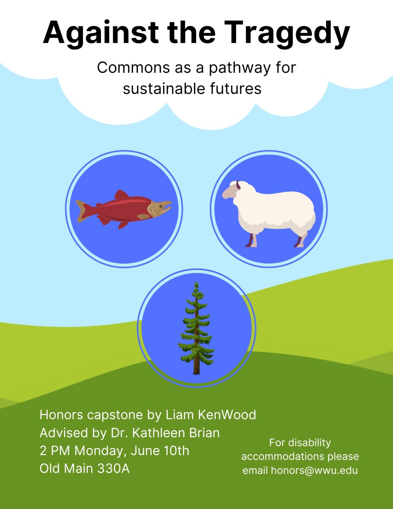 Poster with a sky blue background, rolling green hills at the bottom, and a white cloud at the top. A salmon, a sheep, and an evergreen occupy three blue circles in the middle. Title reads "Against the Tragedy: Commons as a pathway for sustainable futures." Bottom text reads "Honors capstone by Liam KenWood. Advised by Dr. Kathleen Brian. 2 PM Monday, June 10th. Old Main 330A. For disability accommodations please email honors@wwu.edu."