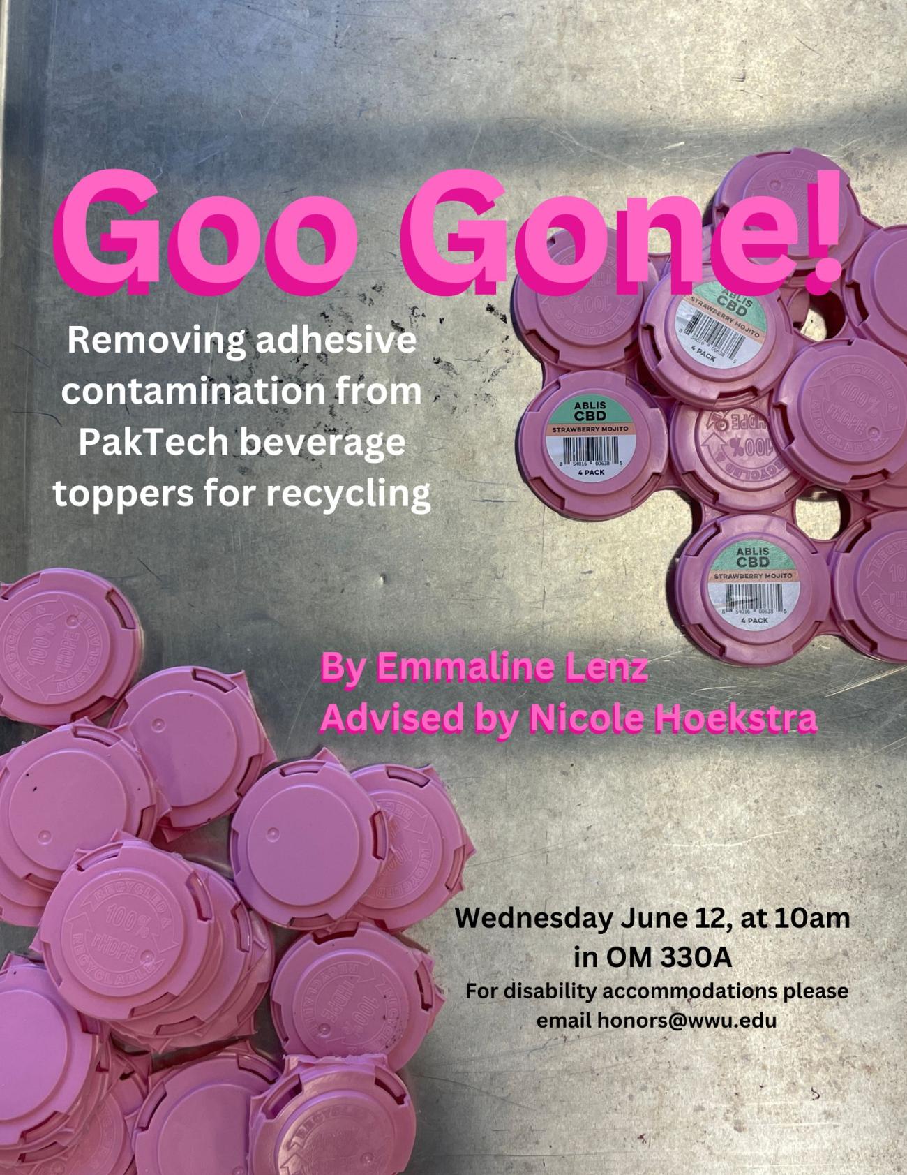 A sliver background scattered with pink Paktech beverage toppers. Text reads: Goo Gone! Removing adhesive contamination from PakTech beverage toppers for recycling. By Emmaline Lenz. Advised by Nicole Hoekstra. Wednesday June 12, at 10am in OM 330A. For disability accommodations please email honors@wwu.edu.