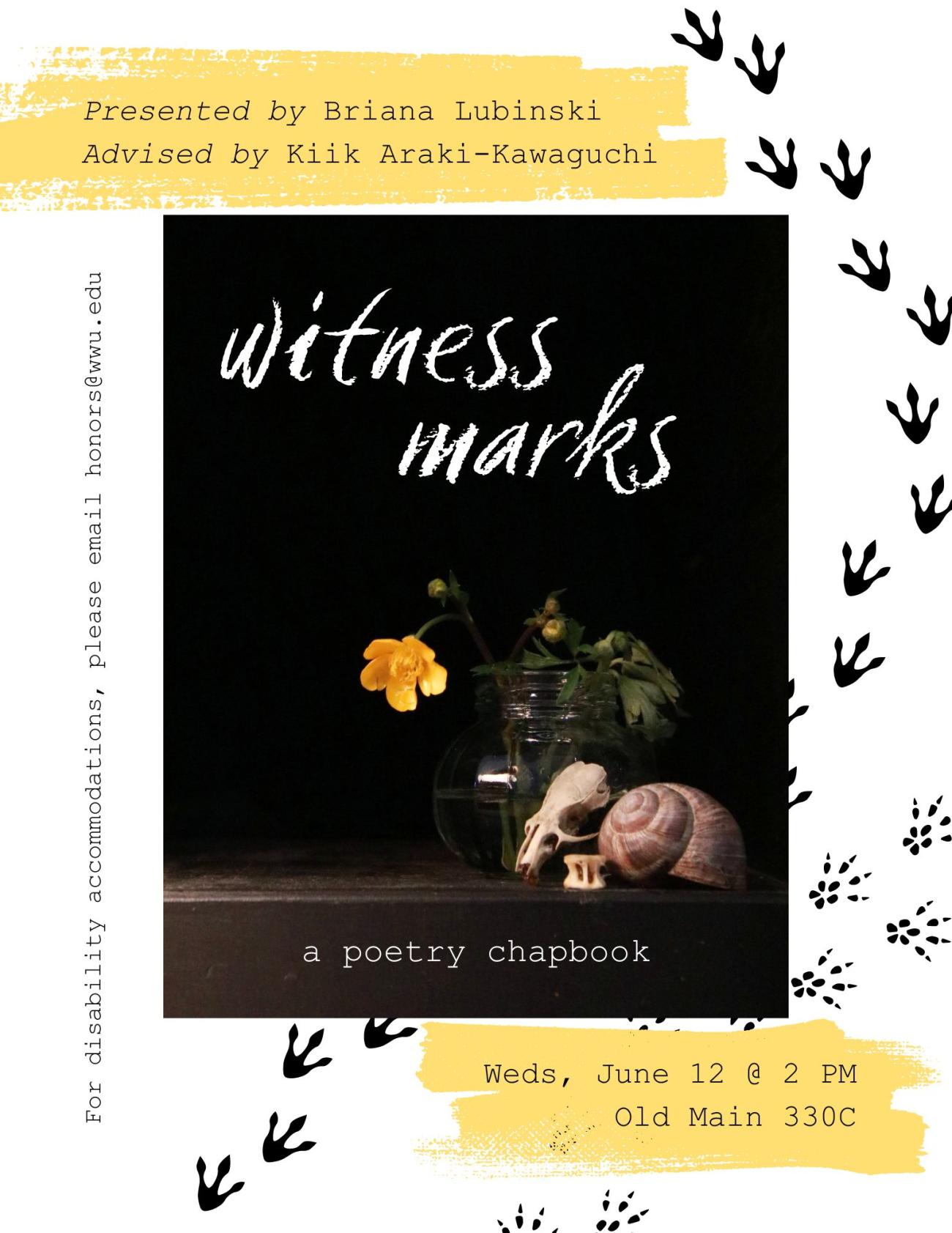 A white, black, and yellow poster with two sets of animal tracks. In the center, a black book cover shows a yellow flower in a glass jar, a snail shell, a rodent skull, and a snake bone. The text reads “witness marks. a poetry chapbook. Presented by Briana Lubinski. Advised by Kiik Araki-Kawaguchi. Weds, June 12 at 2 PM. Old Main 330C. For disability accommodations, please email honors@wwu.edu.”