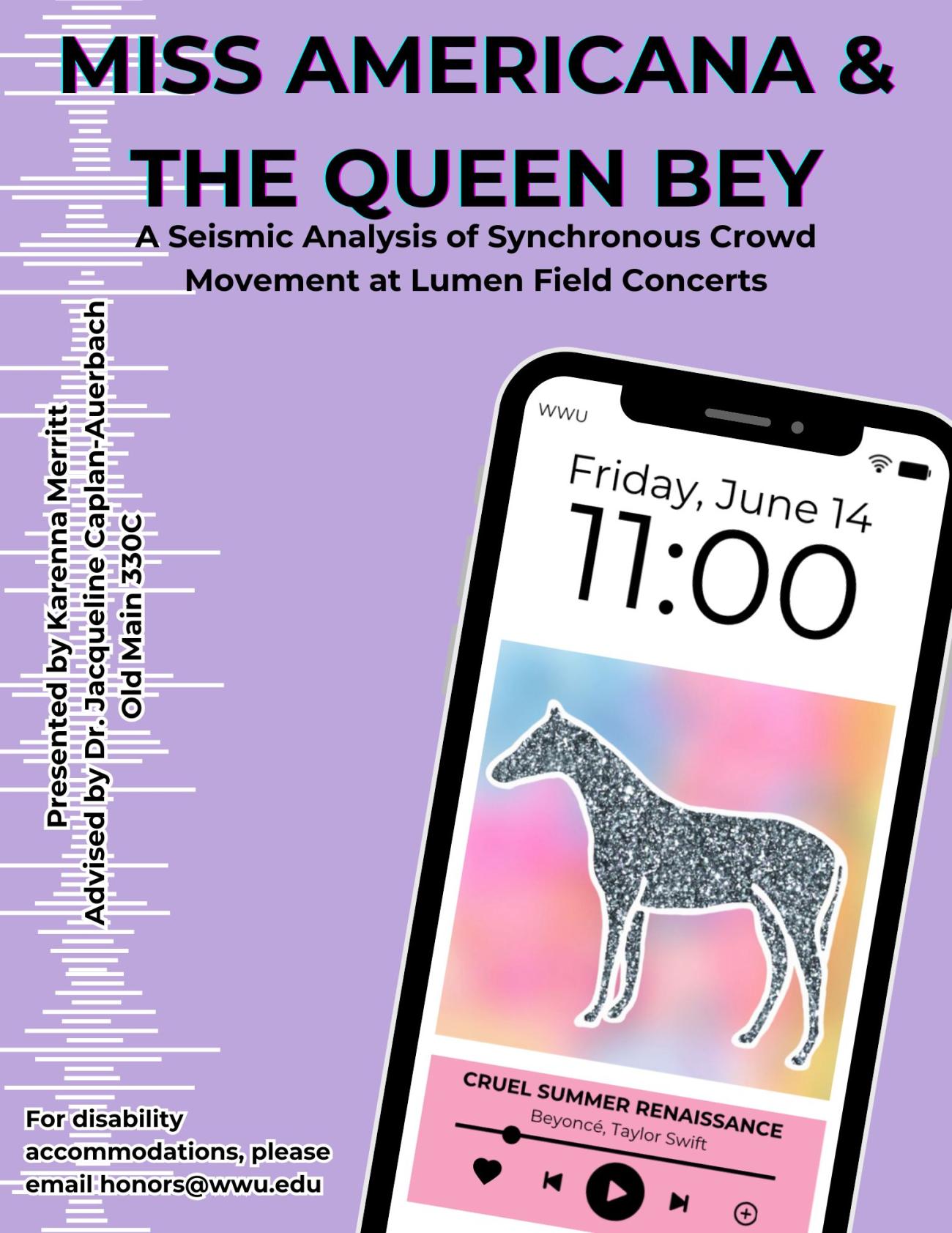A lavender poster depicts a smartphone with the presentation’s date and time, “Friday, June 14” at “11:00”; a fictitious song titled "CRUEL SUMMER RENAISSANCE" plays on the screen. The title reads, “MISS AMERICANA & THE QUEEN BEY”, with “A Seismic Analysis of Synchronous Crowd Movement at Lumen Field Concerts” as a subtitle. Additional text reads, “Presented by Karenna Merritt. Advised by Dr. Jacqueline Caplan-Auerbach. Old Main 330C. For disability accommodations, please email honors@wwu.edu”.