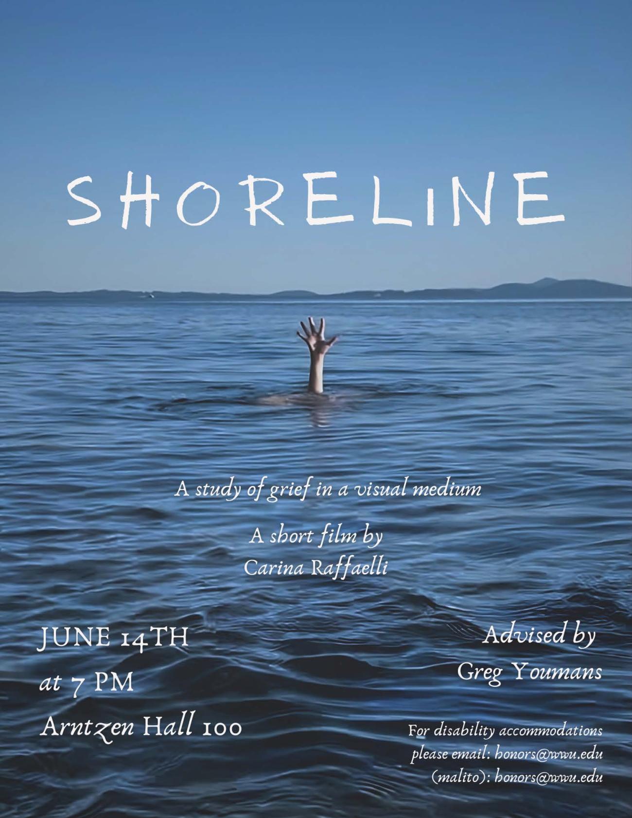 A photo of rippling blue water in the ocean and a blue sky above the horizon. In the middle of the water, a hand is emerged reaching towards the sky. In the sky, the title reads "SHORELINE," and the water below includes the following text: "A study of grief in a visual medium. A short film by Carina Raffaelli. June 14th, at 7pm, Arntzen Hall 100. Advised by Greg Youmans. For disability accommodations, please email: honors@wwu.edu (malito): honors@wwu.edu".