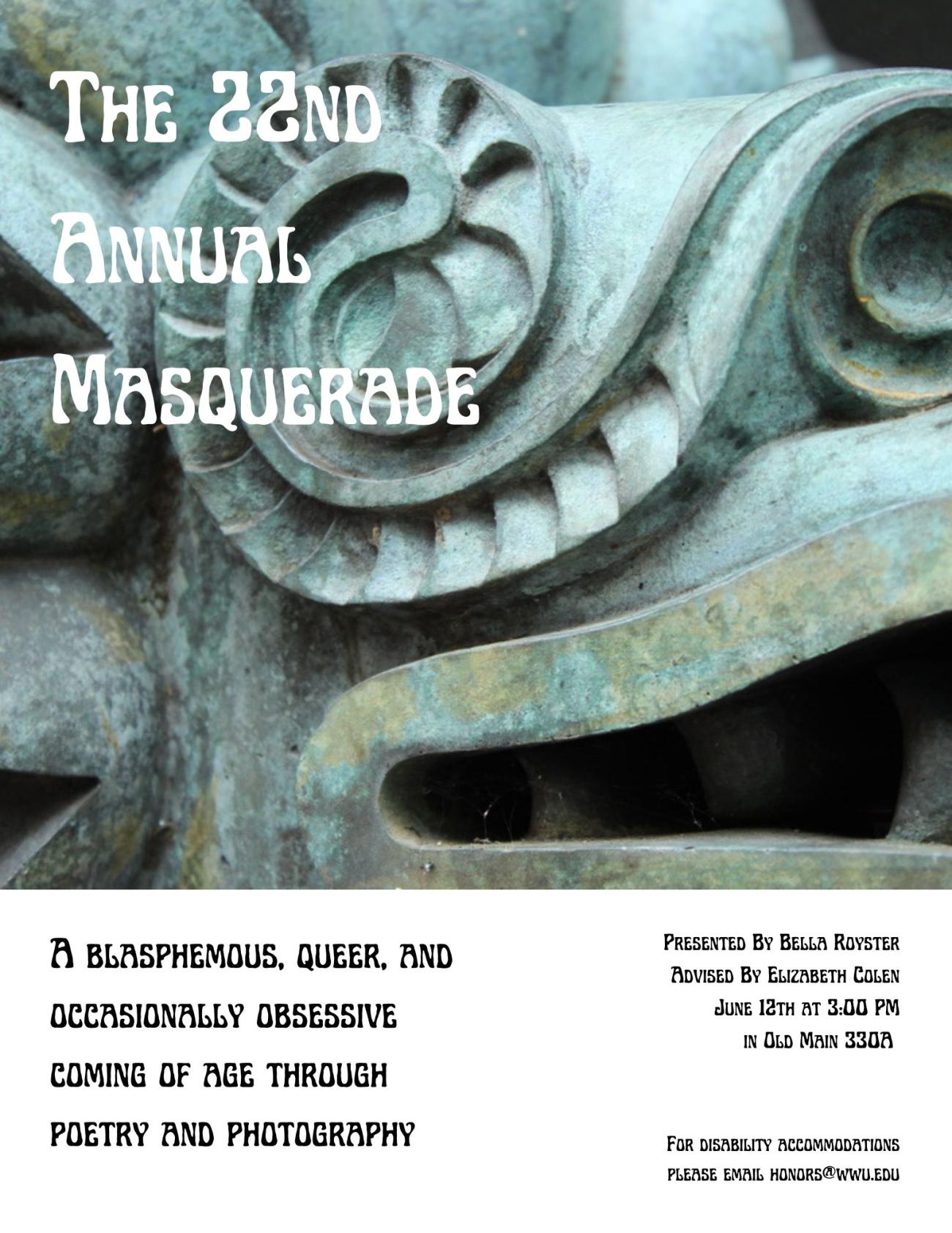 A large photograph covers three quarters of the poster, with white space over the rest. The photo displays a zoomed in copper mask, corroded greed and covered in blemishes. “The 22nd Annual Masquerade. A blasphemous, queer, and occasionally obsessive coming of age through poetry and photography. Presented By Bella Royster. Advised By Elizabeth Colen. June 12th at 3:00 PM in Old Main 330A. For disability accommodations please email honors@wwu.edu.”