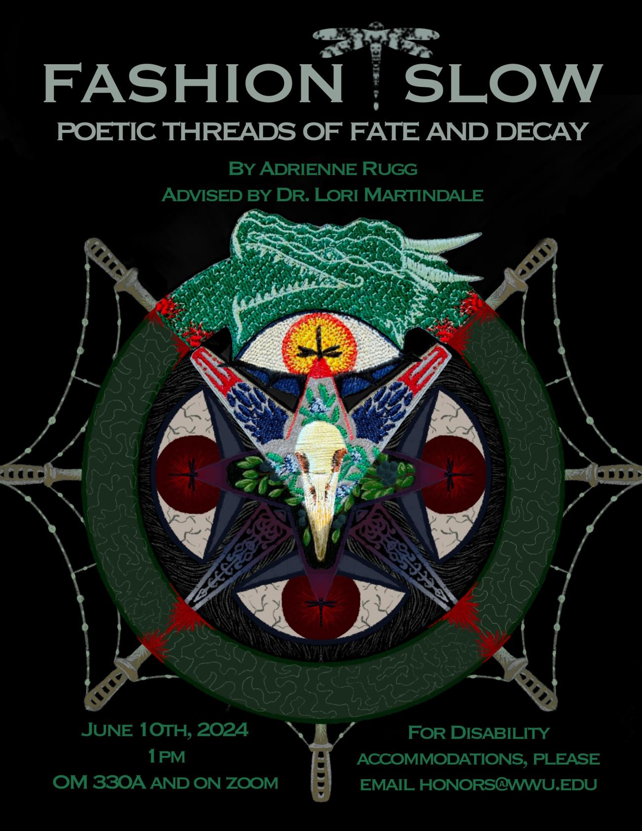 A black poster with a circular design of a green dragon swallowing its tail and glowing eyes in each quadrant of the circle. In the center are green leaves and a raven skull. The lower three quadrants are digitally rendered, but the upper quadrant is embroidered with shiny thread. The text reads “Fashion Slow: Poetic Threads of Fate and Decay. By Adrienne Rugg. Advised by Dr. Lori Martindale. June 10th, 2024. 1pm. OM 330A and on Zoom. For disability accommodations, please email honors@wwu.edu”