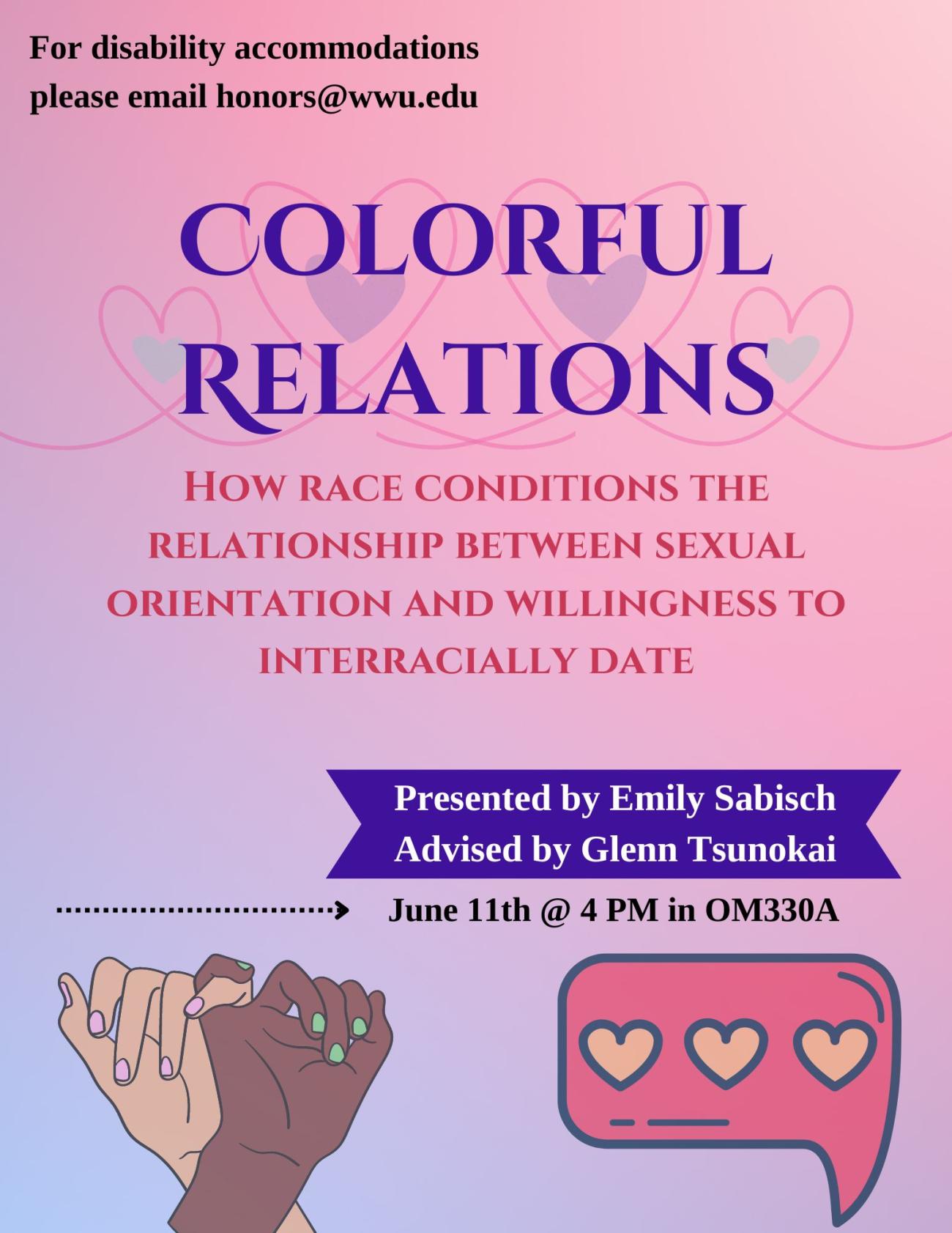 Purple and pink ombre background containing an image of a white hand and a person of color hand linking pinkies, a pink text emoticon with hearts, and a string of hearts.  Text reads “Colorful Relations: How Race Conditions the Relationship between Sexual Orientation and Willingness to Interracially Date.  Presented by Emily Sabisch.  Advised by Glenn Tsunokai.  June 11th at 4 PM in OM330A.  For disability accommodations please email honors@wwu.edu”.