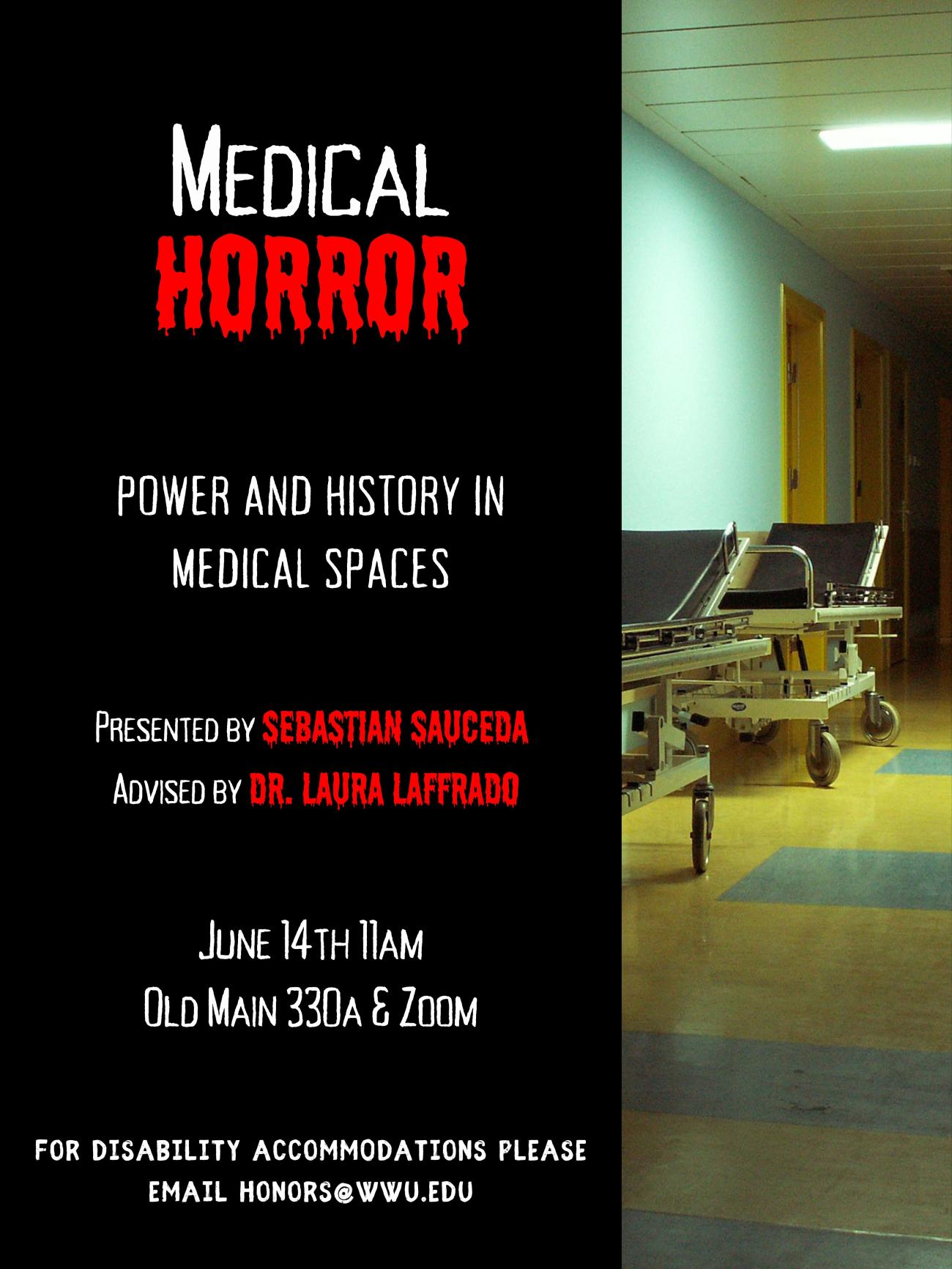 Black background to the left of an image of an eerie, poorly light hospital hallway. In the image, hospital beds line the wall. Text reads “Medical Horror: Power and History in Medical Spaces. Presented by Sebastian Sauceda, Advised by Dr. Laura Laffrado. June 14th 11am, Old Main 330A & Zoom. For disability accommodations please email honors@wwu.edu”