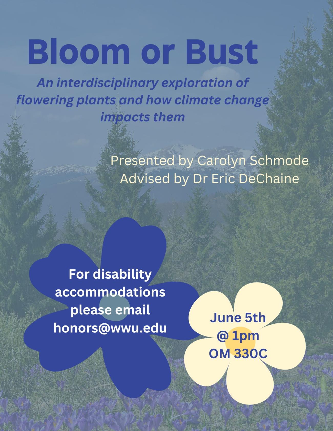Poster background a photo of evergreen trees with purple flowers in the foreground and white-capped mountains in the background. Two simple cartoon flowers in blue and yellow appear at the bottom. Text reads: "Bloom or Bust. An interdisciplinary exploration of flowering plants and how climate change impacts them. Presented by Carolyn Schmode. Advised by Dr. Eric DeChaine. For disability accommodations, please email honors@wwu.edu. June 5th @ 1pm OM 330C." 