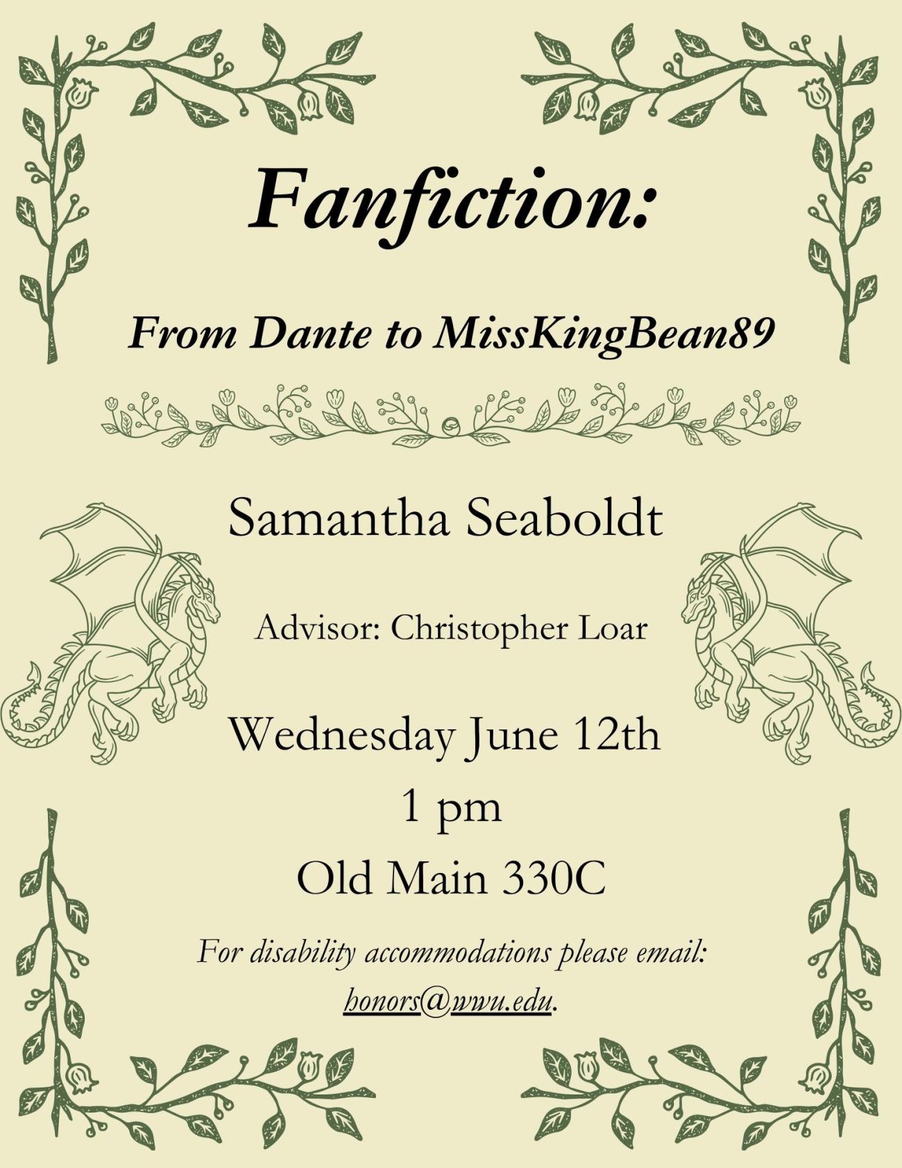 The poster has a solid yellow background with corners bordered with green leaves and flowers. On both sides of the text there are outlines of dragons in green. The text reads “Fanfiction: From Dante to MissKingBean89, Samantha Seaboldt, Advisor: Christopher Loar, Wednesday June 12th 1 pm Old Main 330C, For disability accommodations please email: honors@wwu.edu.” Title and disability information are italicized to draw attention.