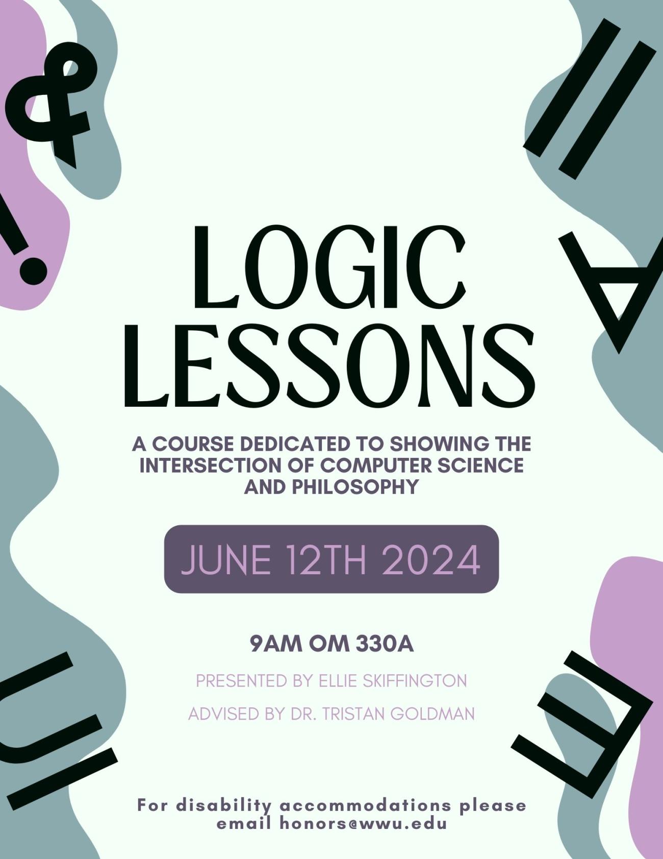 Blue and purple poster with logic symbols displaying the following text: Logic Lessons: A Course Dedicated to showing the intersection of Computer Science and Philosophy, June 12th 2024, 9am OM 330A, Presented By Ellie Skiffington, Advised by Dr. Tristan Goldman, For disability accommodations please email honors@wwu.edu. 