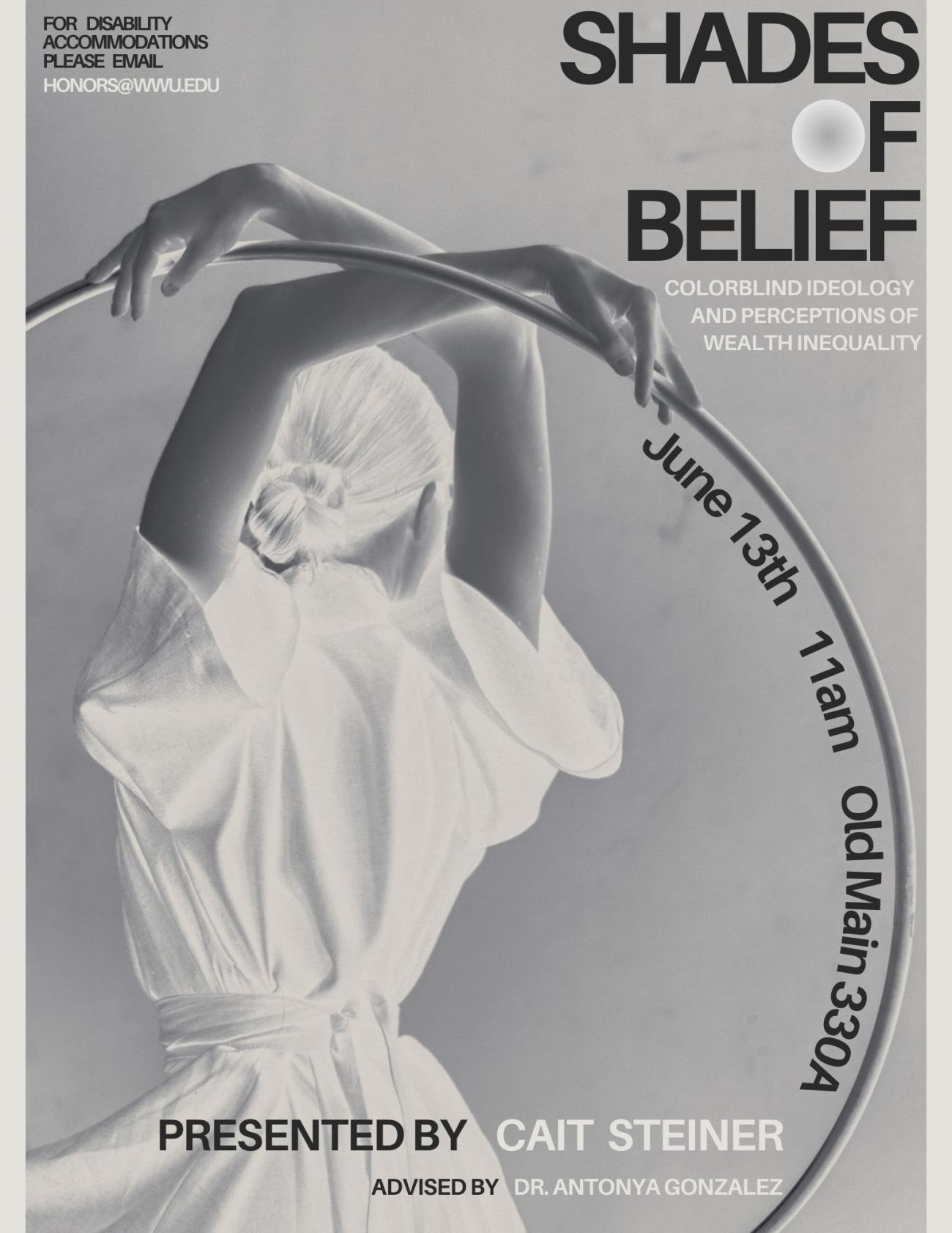 Poster featuring a greyscale image of a dancer from the waist up, facing away from the camera, holding a hula hoop over her head with her crossed arms. She wears a flowing dress and has her hair tied in a low bun. Text overlaid reads: “Shades of Belief: Colorblind Ideology and perceptions of wealth inequality. June 13th at 11 am in Old Main 330A. Presented by Cait Steiner. Advised by Antonya Gonzalez. For disability accommodations please email honors@wwu.edu.”