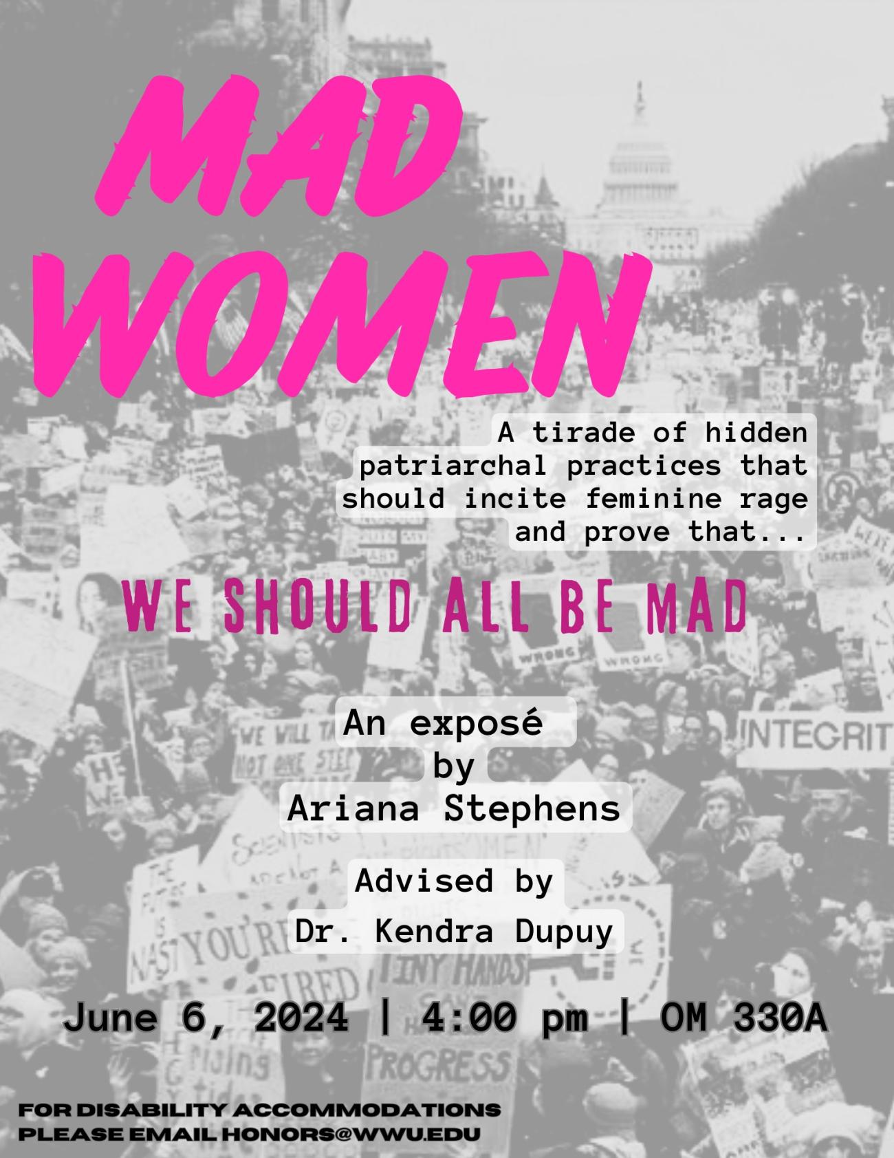Monochrome background depicting a women’s rights march at the Capitol in Washington D.C. Text reads “Mad Women. A tirade of hidden patriarchal practices that should incite feminine rage and prove that we should all be mad. An exposé by Ariana Stephens, advised by Dr. Kendra Dupuy. June 6, 2024, 4:00 pm, OM 330A. For disability accommodations please email honors@wwu.edu”.
