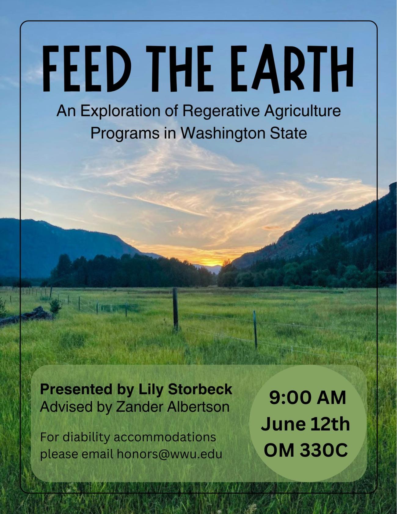 Background is a photo of a green field in the Methow Valley, Washington State. The sun is setting between mountains on both sides of the field. Text reads “Feed the Earth: An Exploration of Regenerative Agriculture Programs in Washington State. Presented by Lily Storbeck, Advised by Zander Albertson. 9:00 AM, June 12th, OM 330C. For disability accommodations please email honors@wwu.edu”.