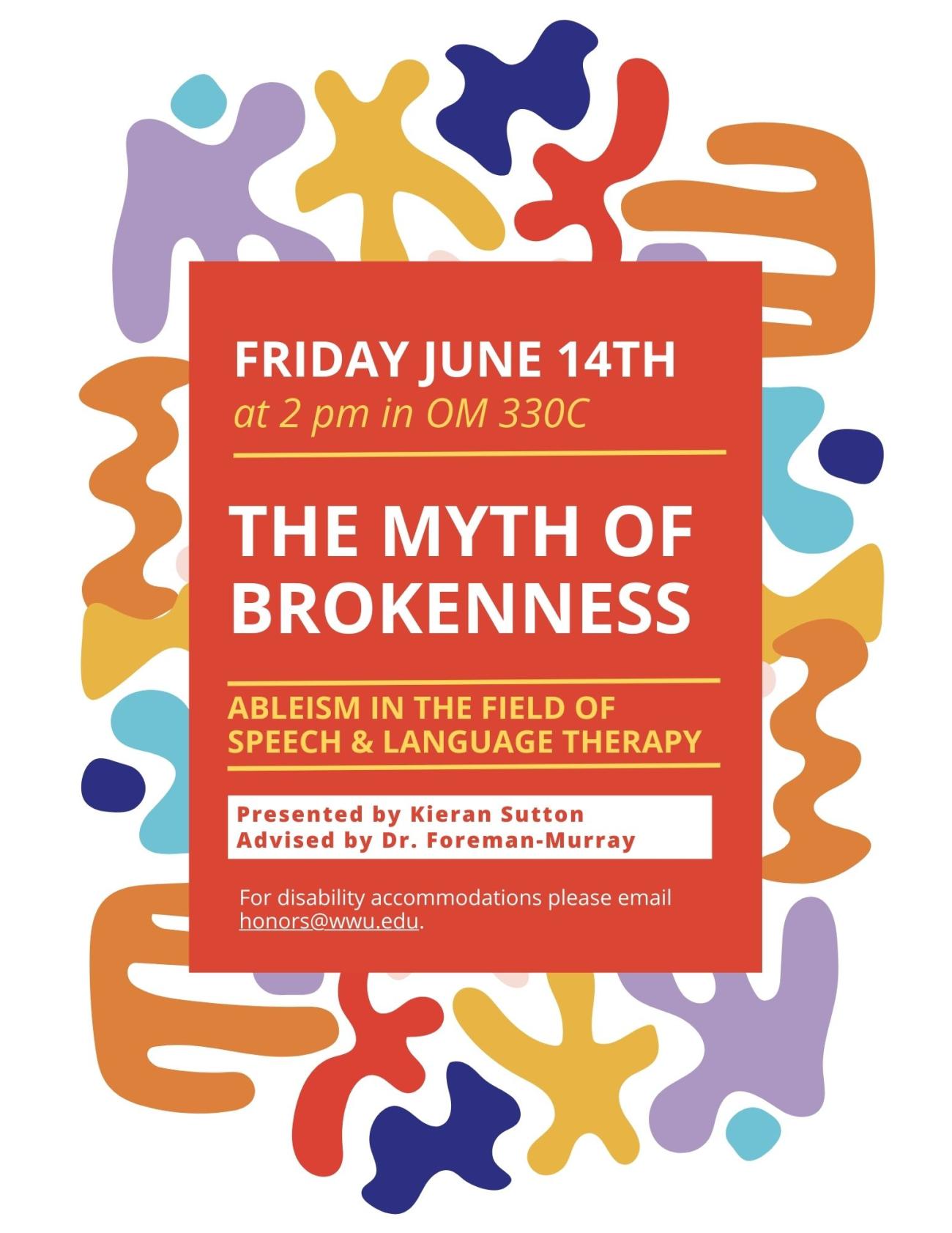 White background with blob-like shapes colored purple, blue, yellow, orange and red, with an orange rectangular text box placed over the background, stating: “Friday, June 14th, at 2pm in OM 330 C, The Myth of Brokenness, Ableism in the Field of Speech & Language Therapy, presented by Kieran Sutton, advised by Dr. Foreman-Murray, for disability accommodations please email honors@wwu.edu.” 