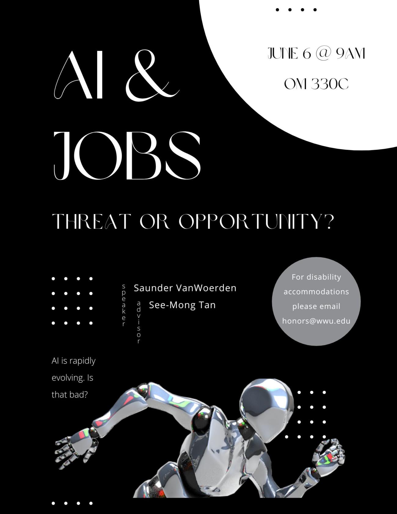 A black poster with white text. There is a large white circle in the top right, with smaller white circles around the poster. At the bottom is a chrome robot visible from the waist up in a running position. The text reads "AI & Jobs: Threat or Opportunity? June 6 @ 9AM OM 330C. Speaker: Saunder VanWoerden, Advisor: See-Mong Tan. AI is rapidly evolving. Is that bad? For disability accommodations, please email honors@wwu.edu."