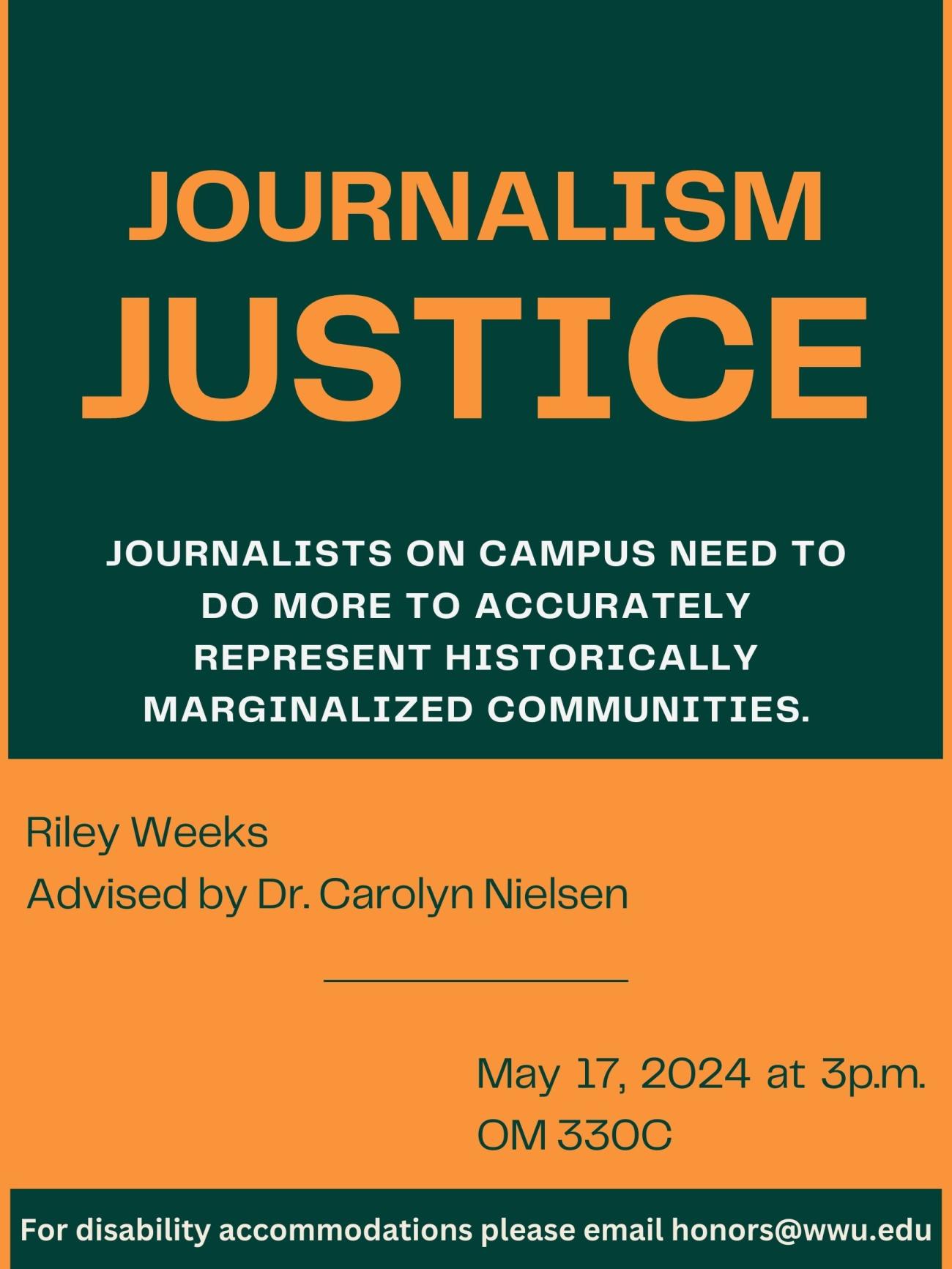 A green and peach colored poster with text that reads: Journalism Justice. Journalists on campus need to do more to accurately represent historically marginalized communities. By Riley Weeks. Advised by Dr. Carolyn Nielsen. May 17, 2024 at 3p.m. OM 330C. For disability accommodations please email honors@wwu.edu. 