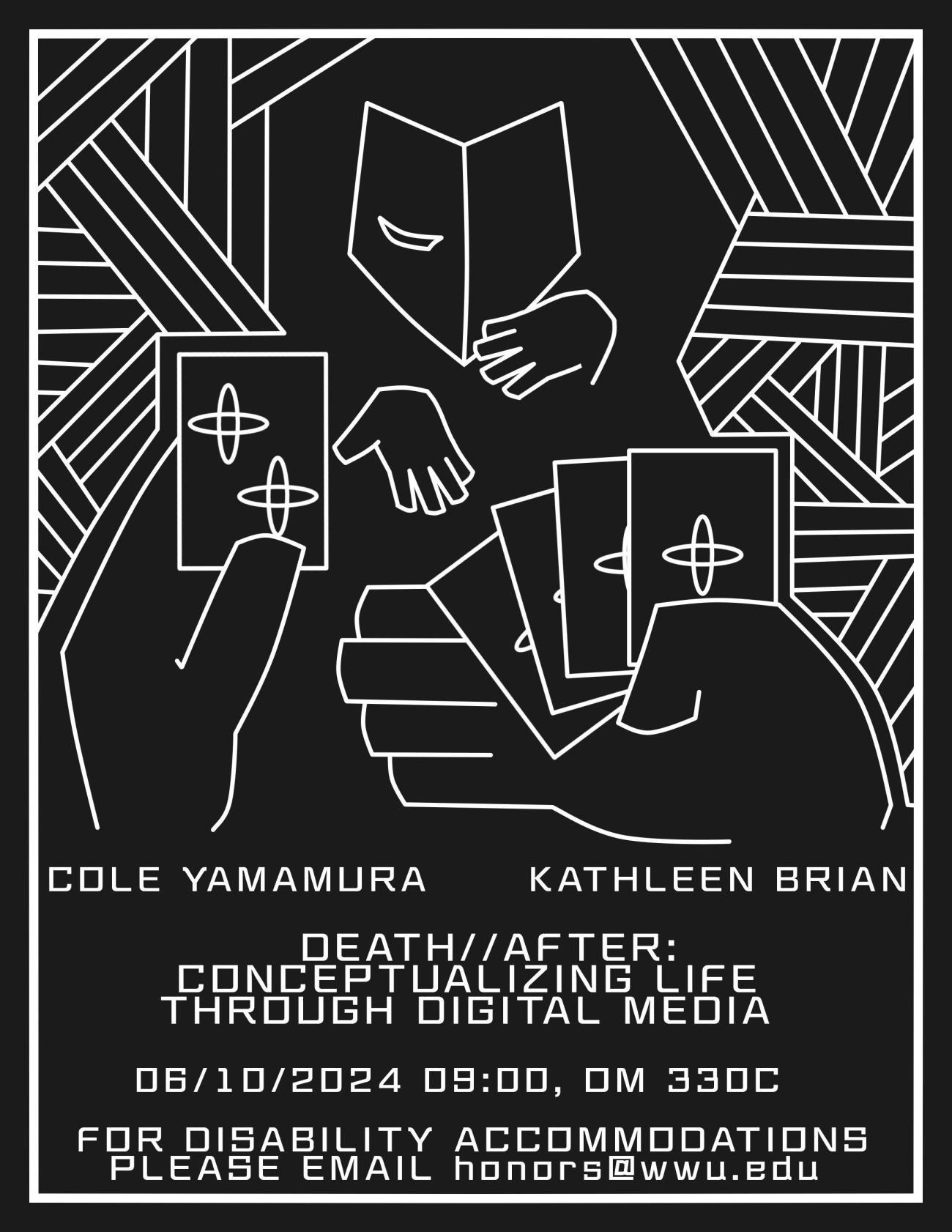 Point-of-view is two hands, 4 cards with a plus sigil on each in their right hand, and one card with two plus sigils in their left. Across from them is a masked individual, the opera mask etched with a closed right eye, reaching out to collect the cards. Black and white, hand drawn. The bottom of the poster reads “Cole Yamamura, Kathleen Brian. Death//After: Conceptualizing Life through Digital Media. 06/10/2024 09:00, OM 330C. For disability accommodations please email honors@wwu.edu”.