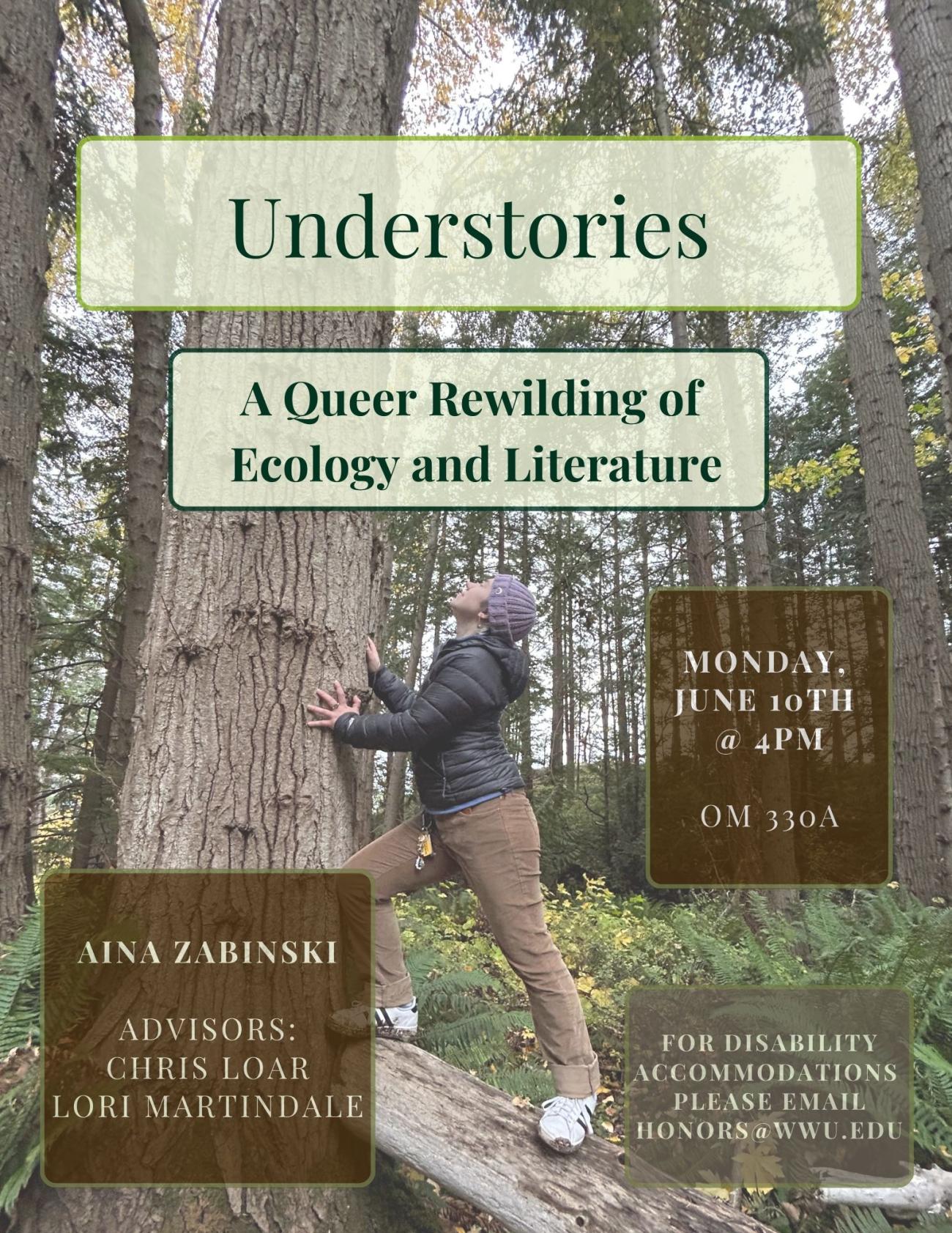 The presenter balances on a fallen log and leans against the trunk of a fir tree with palms stretched out against the bark; the forest understory and ferns in the undergrowth fill out the background. The text reads "Understories: A Queer Rewilding of Ecology and Literature. Aina Zabinski. Advisors: Chris Loar and Lori Martindale. Monday, June 10th at 4pm, OM 330A. For Disability Accommodations, please email honors@wwu.edu.”