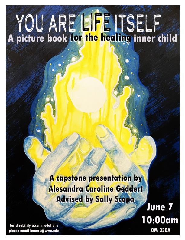 A poster titled “You Are Life Itself, A picture book for the healing inner child”. The center shows a painting of two blue hands holding yellow light. The bottom of the poster reads “A capstone presentation by Alesandra Caroline Geddert, Advised by Sally Scopa. June 7 10:00am OM330. For disability accommodations please email honors@wwu.edu."