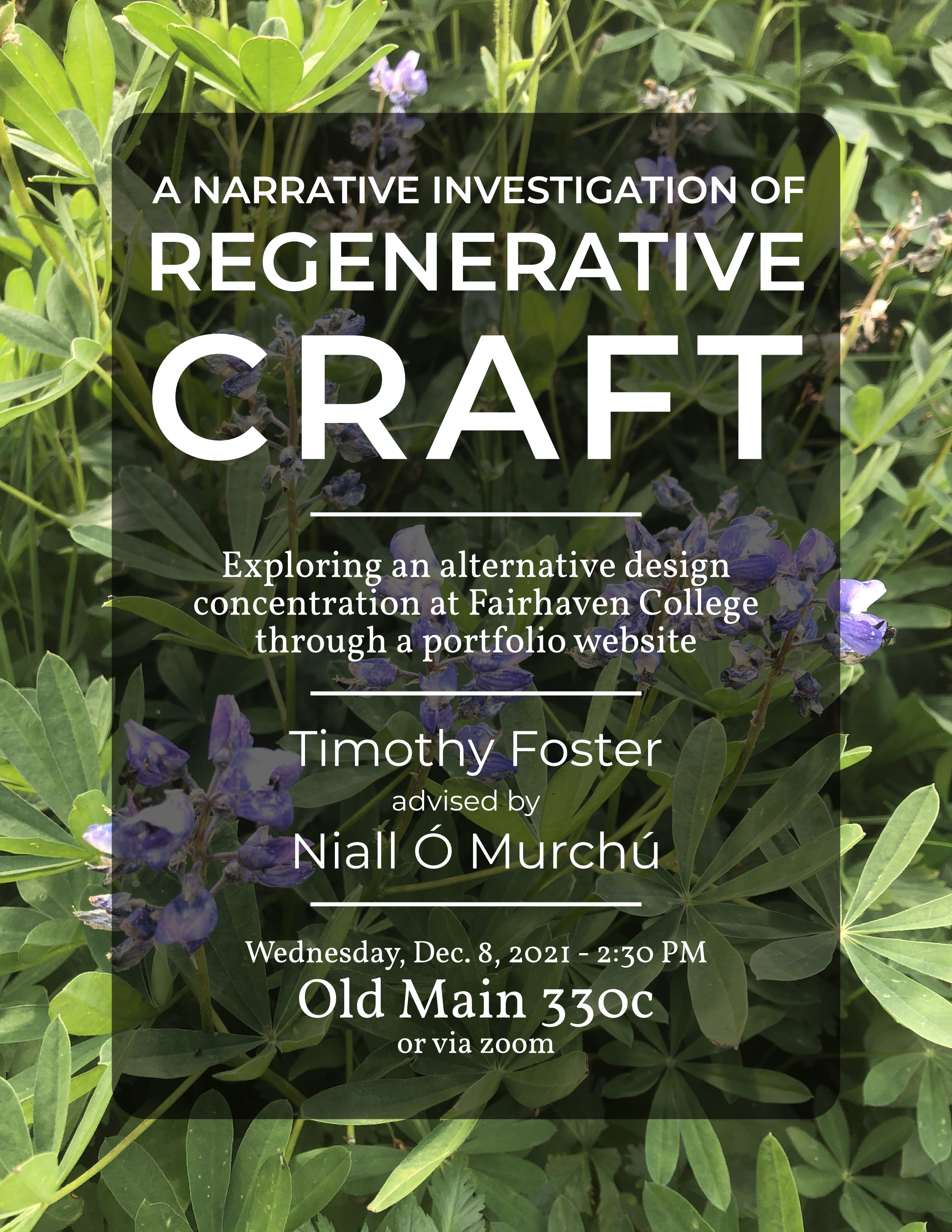 Poster with background image of flowering lupine plant. Title “A Narrative Investigation of Regenerative Craft.” Subtitle reads “exploring an alternative design concentration at Fairhaven College through a portfolio website. Presenting student is Timothy Foster advised by Professor Niall O Murchu. Date and time of presentation are Wednesday, December 8, 2021 at 2:30 p.m. Presentation located in Old Main 330C or over zoom."