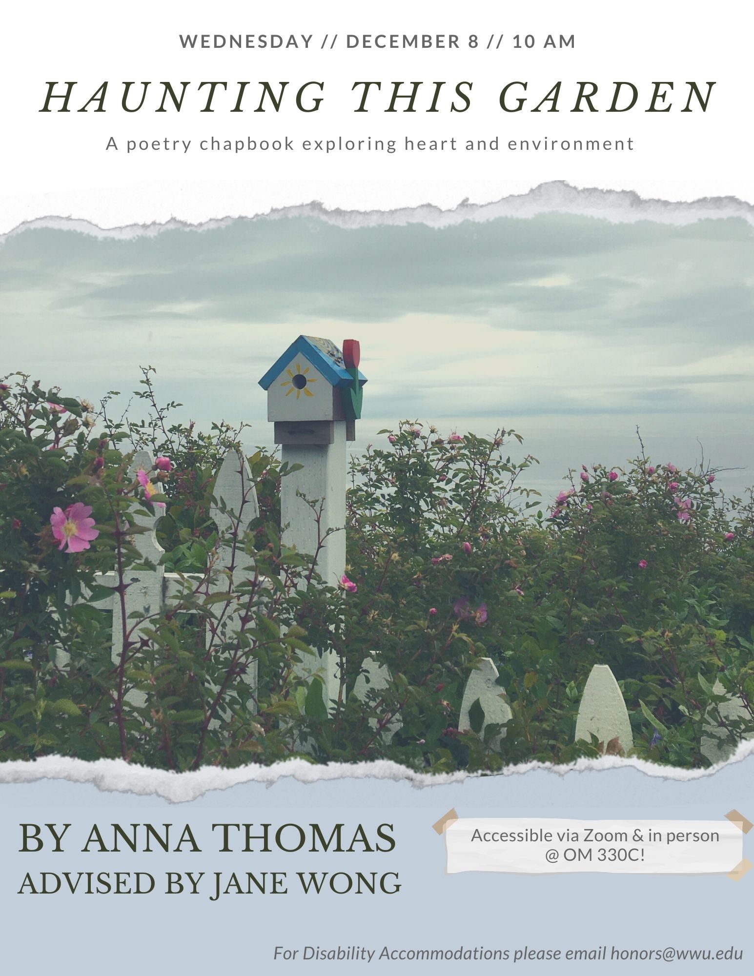 A photo of a blue and white painted birdhouse sitting on a white picket fence overgrown with wild roses. Behind the fence, cloudy skies and the Puget Sound are visible. Above the image reads, "Wednesday, December 8, 10 AM. Haunting This Garden, A poetry chapbook exploring heart and environment." Below the image reads "By Anna Thomas, Advised by Jane Wong. Accessible in person at OM330C & via Zoom! For Disability Accommodations please email honors@wwu.edu."
