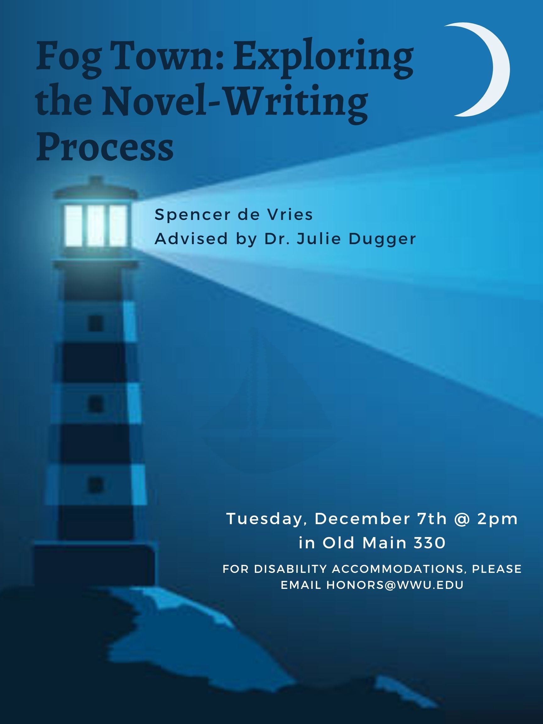 A poster that has a lighthouse and crescent moon in the background. Its title reads "Fog Town: Exploring the Novel-Writing Process" and beneath that is a subheading that says "Spencer de Vries, advised by Dr. Julie Dugger." At the bottom, there is text reading "Tuesday, December 7th @2pm in Old Main 330. For Disability Accommodations please email honors@wwu.edu"