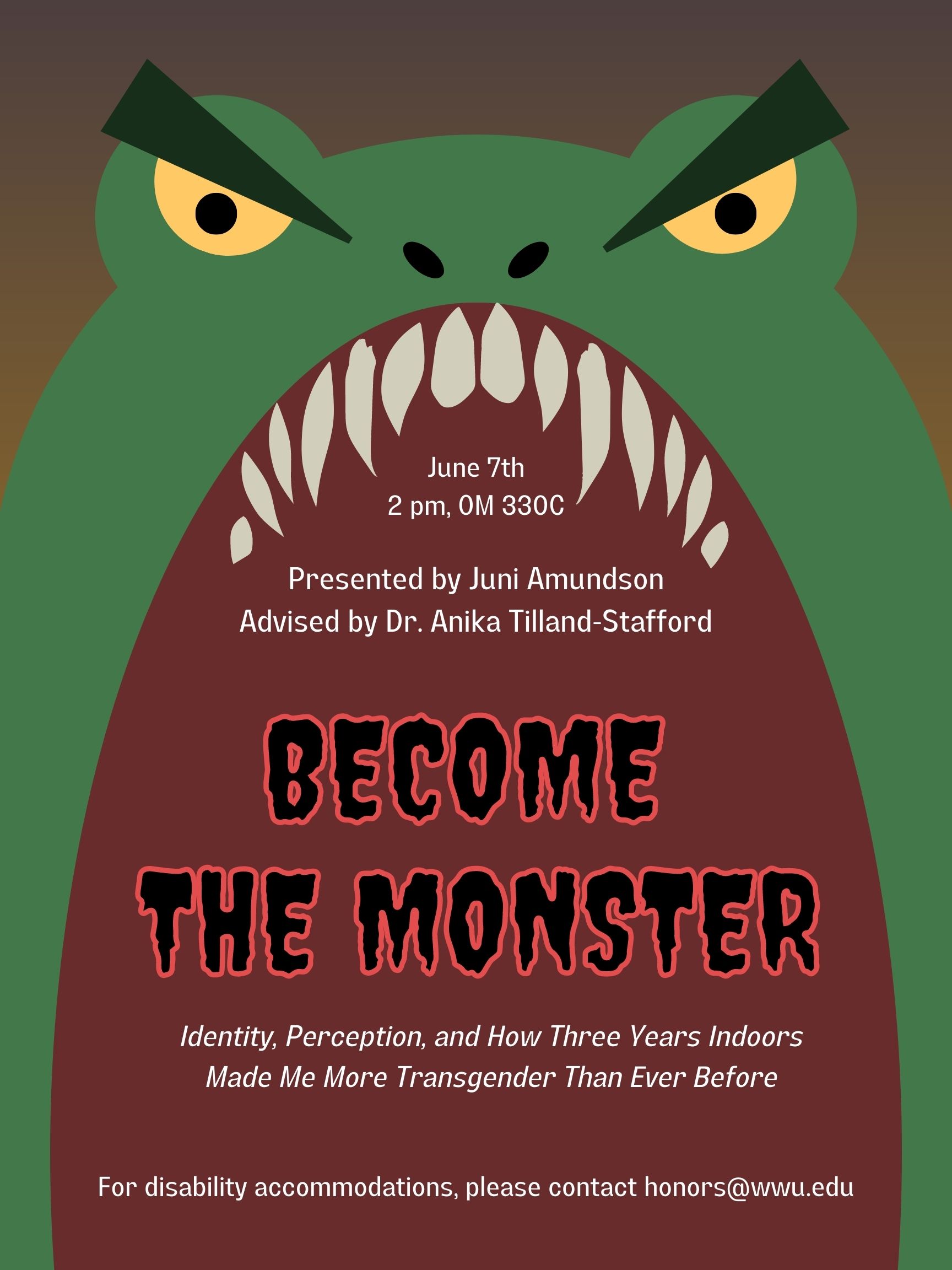 A cartoonish image of a large green monster with yellow eyes and an open mouth. In its mouth is white text reading "June 7th, 2pm, OM 330C. Presented by Juni Amundson, advised by Dr. Anika Tilland-Stafford." A large black and red title in a spooky font reads "Become the Monster" with a small white subtitle beneath it reading, "Identity, Perception, and How Three Years Indoors Made Me More Transgender Than Ever Before". At the bottom, white text reads "For disability accommodations, please contact honors@wwu