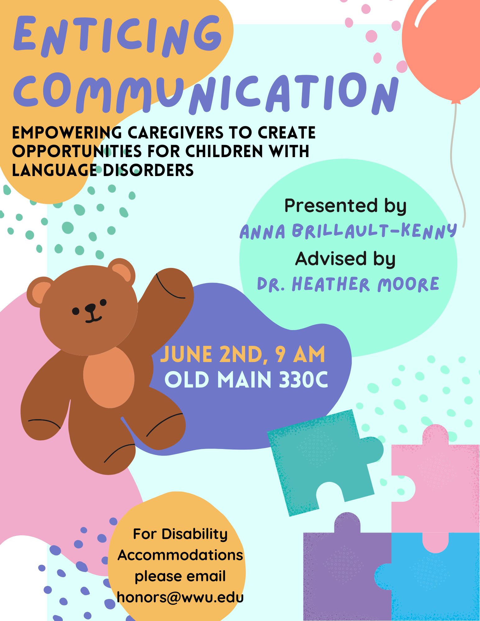 A light blue background that has several yellow, pink, purple, and blue blobs. In the far left corner reads “Enticing Communication. Empowering Caregivers to Create Opportunities for Children with Language Disorder. Presented by Anna Brillault-Kenny Advised by Dr. Heather Moore. June 2nd, 9 AM, Old Main 330C. For Disability Accommodations please email honors@wwu.edu".  