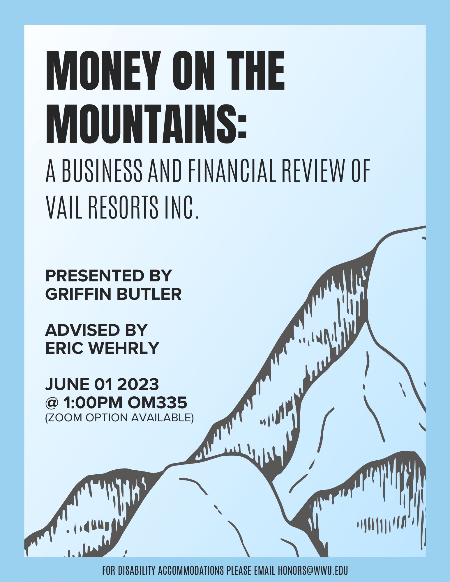 A poster with a light blue background and a mountain outline in the bottom right corner. Title in bold at the top of the poster reads: "Money on the Mountains. A Business and Financial Review of Vail Resorts Inc." On the left side of the poster text reads: "Presented by Griffin Butler, advised by Eric Wehrly. In the bottom left text reads: "June 01 2023 @ 1:00pm OM335 (zoom option available). For disability accommodations please email honors@wwu.edu."