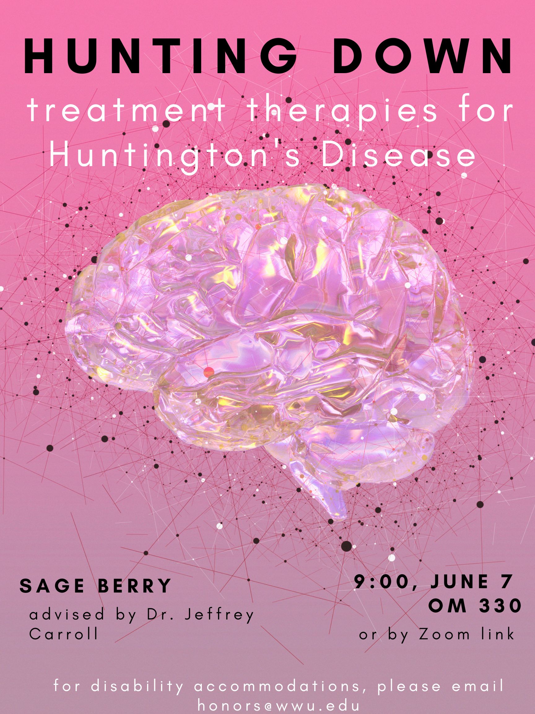 A pink poster with a pink shiny brain featured in the middle, surrounded by doodles meant to represent neural networks. The title reads "Hunting Down Treatment Therapies for Huntington's Disease. Sage Berry, advised by Dr. Jeffrey Carroll. 9:00, June 7 OM330 or by Zoom link. For disability accommodations, please email honors@wwu.edu."