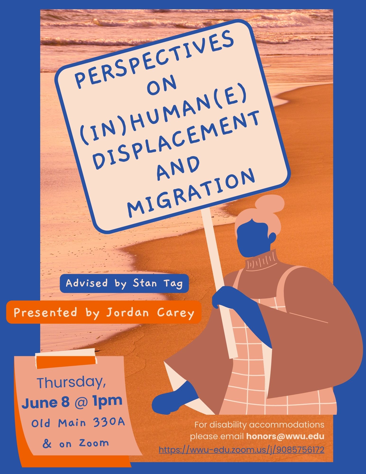 A poster with a blue border surrounding an orange and pink photograph of waves on a sandy shore. On the bottom right corner, there is a mauve and blue graphic of a woman holding a sign. Text reads: "Perspectives on (In)human(e) Displacement and Migration. Advised by Stan Tag, Presented by Jordan Carey. Thursday June 8 @ 1pm. Old Main 330A & on Zoom. For disability accommodations please email honors@wwu.edu."