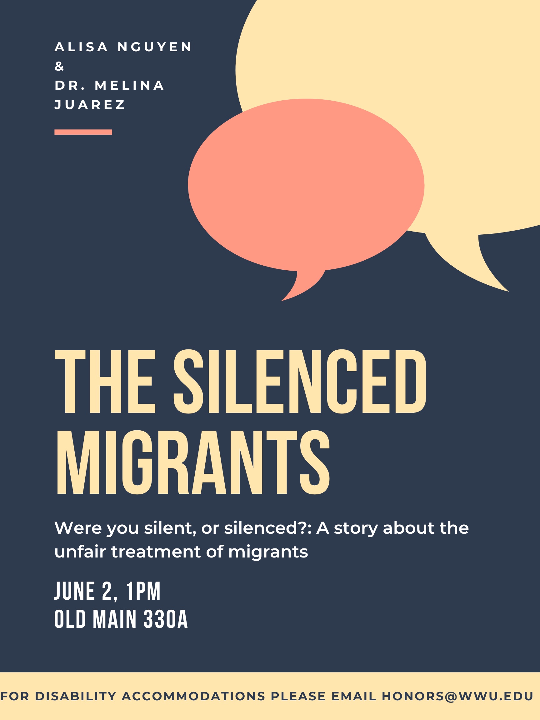 A poster with a dark blue background and yellow and red speech bubbles in the upper right corner. Text on top left reads "Alisa Nguyen & Dr. Melina Juarez." In the middle the text reads "The Silenced Migrants," with subtext below reading "Were you silent, or silenced?: A story about the unfair treatment of migrants. Senior recital and capstone project presentation. June 2nd, 1PM; Old Main 330A. For disability accommodations please email honors@wwu.edu."