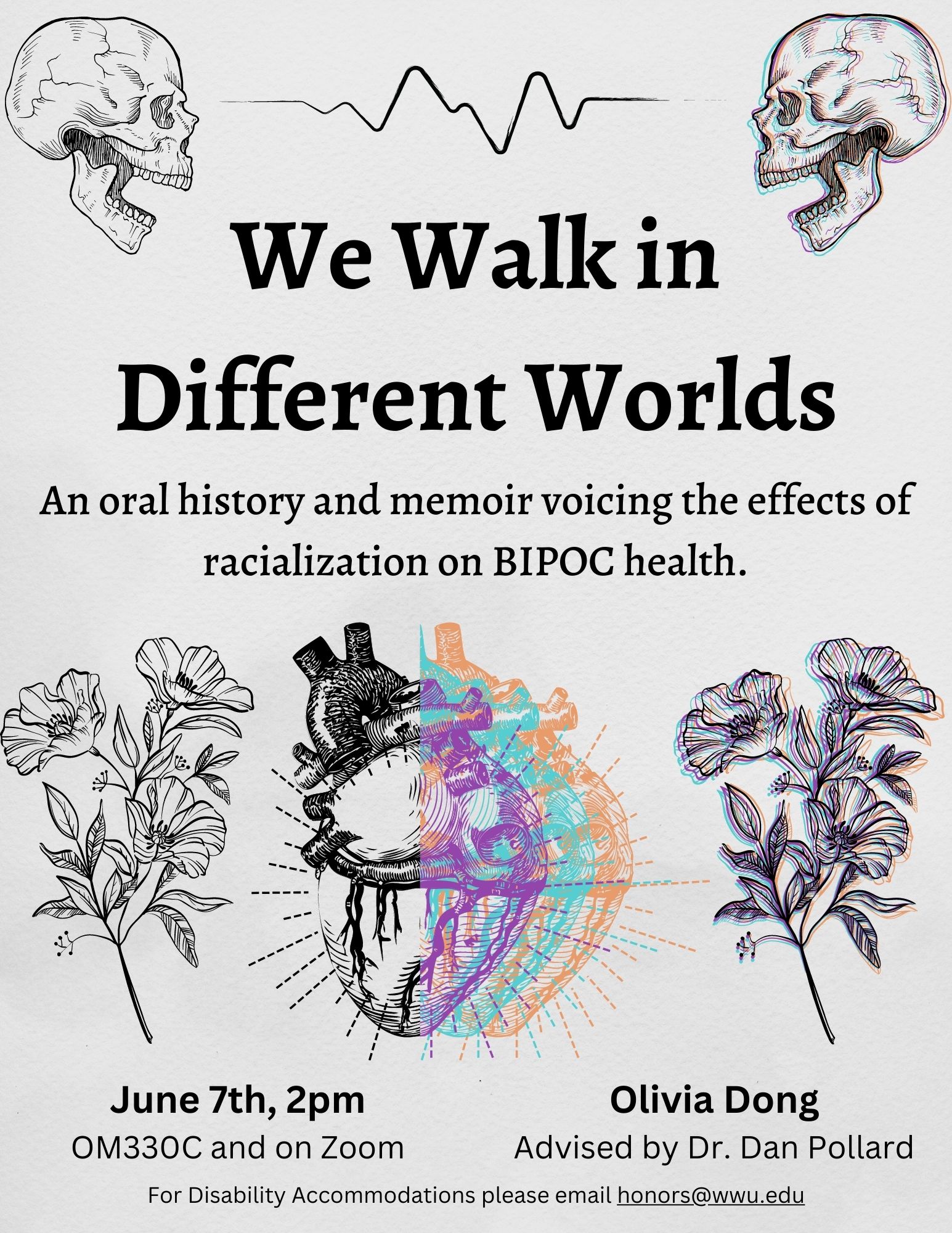 A light grey poster with two drawings of human skulls with a heart monitor line between them, two drawings of flowers on the left and the right, and an anatomical heart drawing in between them. Drawings on the right side of the poster has a colorful effect. Text reads: "We Walk in Different Worlds, An Oral History and Memoir Voicing the Effects of Racialization on BIPOC Health. June 7th 2pm OM330C and on zoom. Olivia Dong Advised by Dr. Dan Pollard for disability accommodations please email honors@wwu.edu."