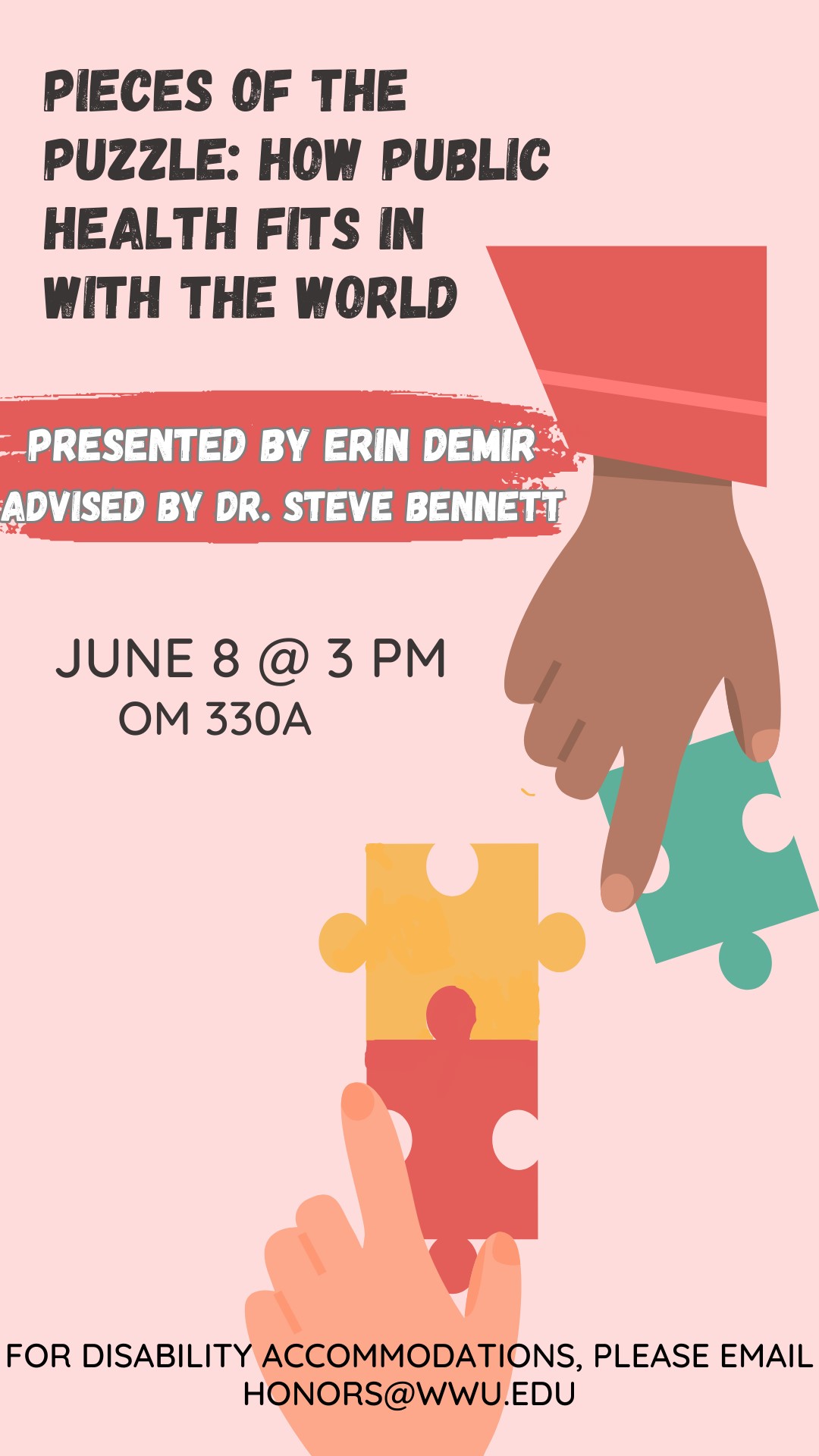 A pink poster with clip art of hands putting puzzle pieces together. Text in the top left corner of the poster reads "Pieces of the Puzzle- How Public Health Fits in with the World". Below that an orange banner with white lettering reads "Presented by Erin Demir, Advised by Dr. Steve Bennett". Below that in black text reads "June 8 @ 3 PM, OM 330A".