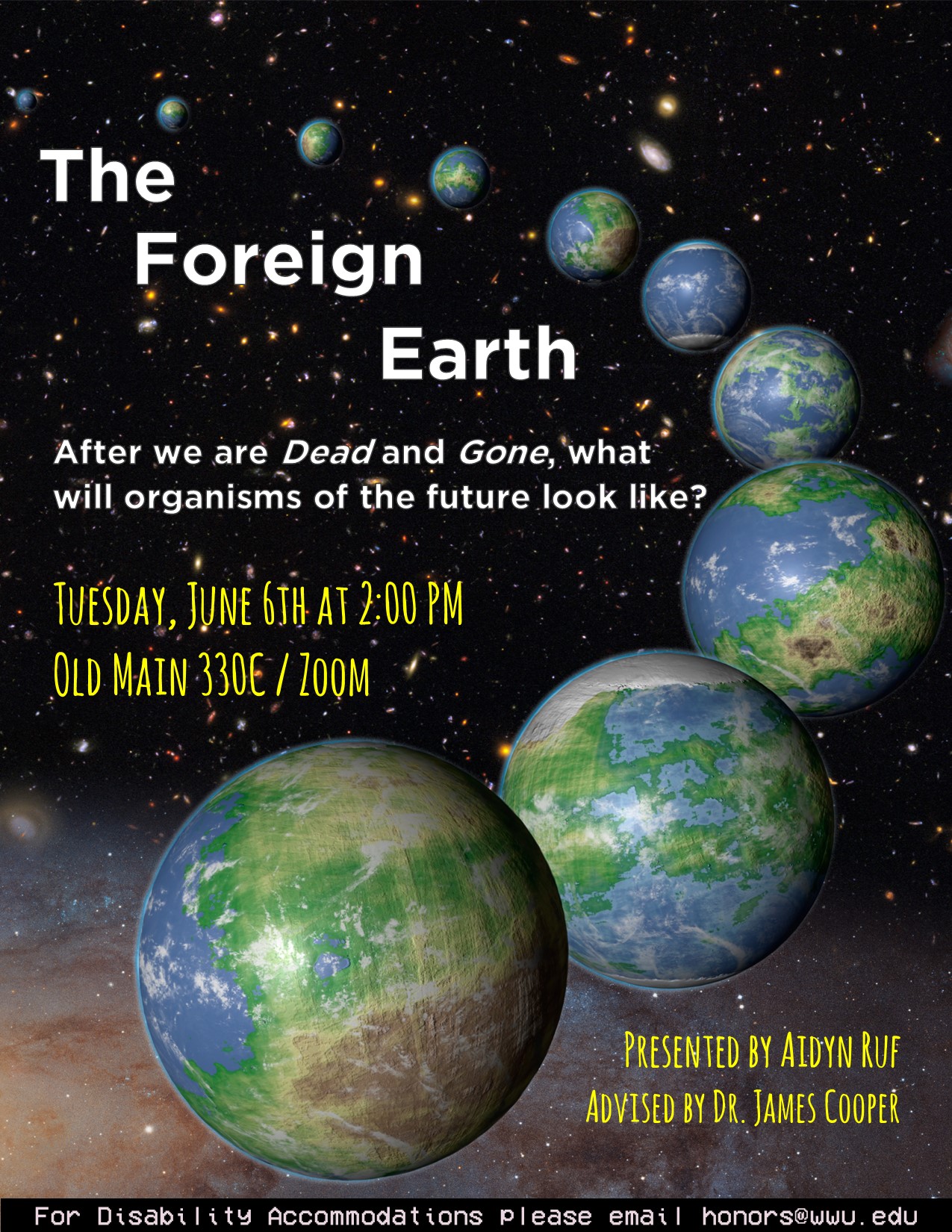 A poster set in space with 9 versions of Earth getting closer and bigger. Text reads: "The Foreign Earth. After we are Dead and Gone, what will organisms of the future look like? Tuesday, June 6th at 2:00 pm. Old Main 330C/Zoom. Presented by Aidyn Ruf, Advised by Dr. James Cooper. For disability accommodations please email honors@wwu.edu."