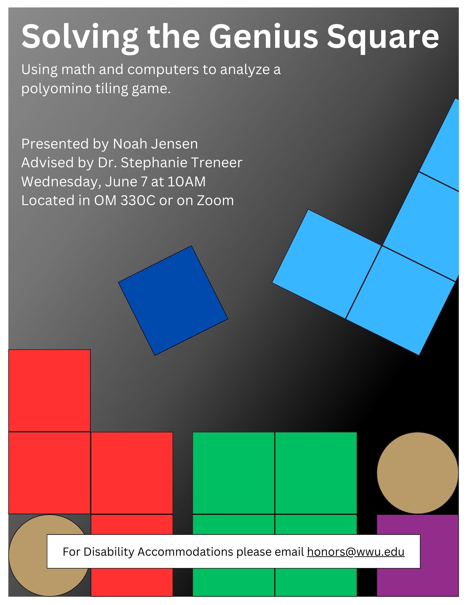 A white to black gradient poster. There are two light brown circles in the bottom left and right. Next to these circles are red, dark blue, light blue, green, or purple shapes made of squares. Text reads: "Solving the Genius Square: Using math and computers to analyze a polyomino tiling game. Presented by Noah Jensen, Advised by Dr. Stephanie Treneer. Wednesday, June 7 at 10am. Located in OM 330C or on Zoom. For Disability Accommodations, please email honors@wwu.edu."
