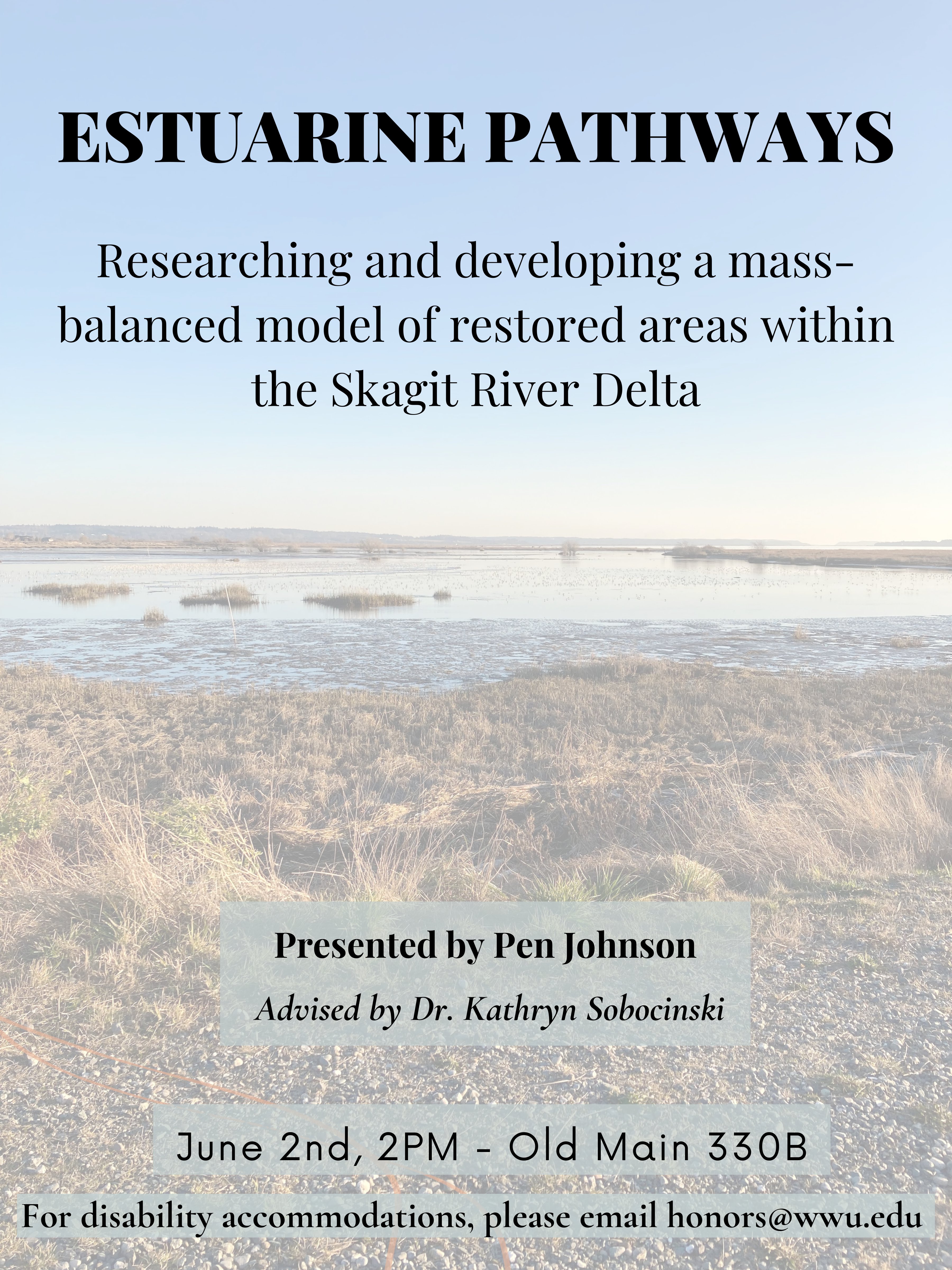 A poster with a background depicting a faded estuary. The text on the top center reads, “Estuarine Pathways, Researching and developing a mass-balanced model of restored areas within the Skagit River Delta”. Text on a grey rectangle on the bottom center reads, “Presented by Pen Johnson, Advised by Dr. Kathryn Sobocinski”. Underneath this text is a date and time “June 2nd, 2PM in Old Main 330B” followed by text that reads, “For disability accommodations, please email honors@wwu.edu”